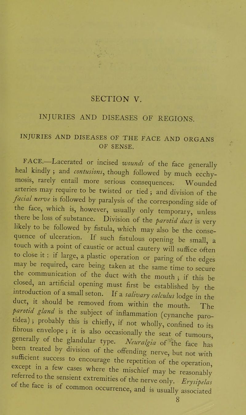 SECTION V. INJURIES AND DISEASES OF REGIONS. INJURIES AND DISEASES OF THE FACE AND ORGANS OF SENSE. FACE. Lacerated or incised wounds of the face generally heal kindly ; and contusions, though followed by much ecchy- mosis, rarely entail more serious consequences. Wounded arteries may require to be twisted or tied ; and division of the fucwl nerve is followed by paralysis of the corresponding side of the face, which is, however, usually only temporary, unless there be loss of substance. Division of the parotid duct is very likely to be followed by fistula, which may also be the conse- quence of ulceration. If such fistulous opening be small, a touch with a point of caustic or actual cautery will suffice often to close it : if large, a plastic operation or paring of the edaes may be required, care being taken at the same time to secure the communication of the duct with the mouth • if this be closed, an artificial opening must first be established by the introduction of a small seton. If a salivary calculus lodge in the duct, it should be removed from within the mouth The parotid gland is the subject of inflammation (cynanche paro- t.dea) j probably this is chiefly, if not wholly, confined to its fibrous envelope ; it is also occasionally the seat of tumours generally of the glandular type. Neuralgia of the face has been treated by division of the offending nerve, but not with sufficient success to encourage the repetition of the operation referred T rh ?*“ ^  -X be reasonably’ of the f T'em eXtremit,'eS °f the onJy- Erysipelas face is of common occurrence, and is usually associated 8