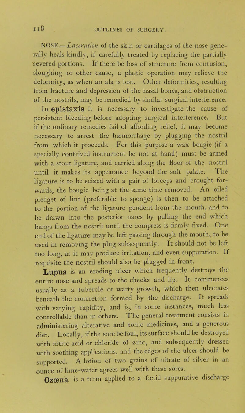 NOSE.— Laceration of the skin or cartilages of the nose gene- rally heals kindly, if carefully treated by replacing the partially severed portions. If there he loss of structure from contusion, sloughing or other cause, a plastic operation may relieve the deformity, as when an ala is lost. Other deformities, resulting from fracture and depression of the nasal bones, and obstruction of the nostrils, may be remedied by similar surgical interference. In epistaxis it is necessary to investigate the cause of persistent bleeding before adopting surgical interference. But if the ordinary remedies fail of affording relief, it may become necessary to arrest the haemorrhage by plugging the nostril from which it proceeds. For this purpose a wax bougie (if a specially contrived instrument be not at hand) must be armed with a stout ligature, and carried along the floor of the nostril until it makes its appearance beyond the soft palate. The ligature is to be seized with a pair of forceps and brought for- wards, the bougie being at the same time removed. An oiled pledget of lint (preferable to sponge) is then to be attached to the portion of the ligature pendent from the mouth, and to be drawn into the posterior nares by pulling the end which hangs from the nostril until the compress is firmly fixed. One end of the ligature may be left passing through the mouth, to be used in removing the plug subsequently. It should not be left too long, as it may produce irritation, and even suppuration. If requisite the nostril should also be plugged in front. LupilS is an eroding ulcer which frequently destroys the entire nose and spreads to the cheeks and lip. It commences usually as a tubercle or warty growth, which then ulcerates beneath the concretion formed by the discharge. It spreads with varying rapidity, and is, in some instances, much less controllable than in others. The general treatment consists in administering alterative and tonic medicines, and a generous diet. Locally, if the sore be foul, its surface should be destroyed with nitric acid or chloride of zinc, and subsequently dressed with soothing applications, and the edges of the ulcer should be supported. A lotion of two grains of nitrate of silver in an ounce of lime-water agrees well with these sores. Ozoena is a term applied to a foetid suppurative discharge