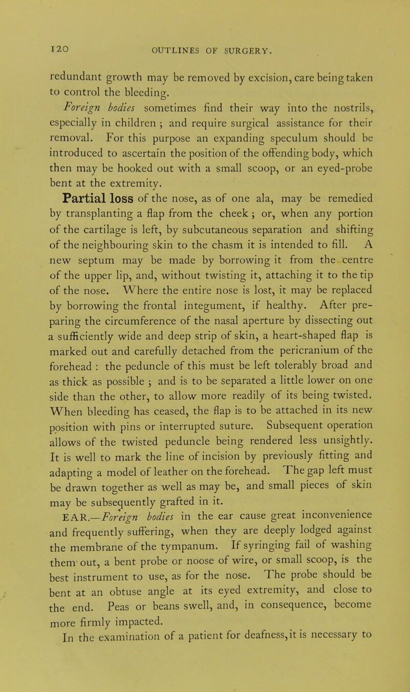redundant growth may be removed by excision, care being taken to control the bleeding. Foreign bodies sometimes find their way into the nostrils, especially in children ; and require surgical assistance for their removal. For this purpose an expanding speculum should be introduced to ascertain the position of the offending body, which then may be hooked out with a small scoop, or an eyed-probe bent at the extremity. Partial loss of the nose, as of one ala, may be remedied by transplanting a flap from the cheek ; or, when any portion of the cartilage is left, by subcutaneous separation and shifting of the neighbouring skin to the chasm it is intended to fill. A new septum may be made by borrowing it from the centre of the upper lip, and, without twisting it, attaching it to the tip of the nose. Where the entire nose is lost, it may be replaced by borrowing the frontal integument, if healthy. After pre- paring the circumference of the nasal aperture by dissecting out a sufficiently wide and deep strip of skin, a heart-shaped flap is marked out and carefully detached from the pericranium of the forehead : the peduncle of this must be left tolerably broad and as thick as possible ; and is to be separated a little lower on one side than the other, to allow more readily of its being twisted. When bleeding has ceased, the flap is to be attached in its new position with pins or interrupted suture. Subsequent operation allows of the twisted peduncle being rendered less unsightly. It is well to mark the line of incision by previously fitting and adapting a model of leather on the forehead. The gap left must be drawn together as well as may be, and small pieces of skin may be subsequently grafted in it. EAR.—Foreign bodies in the ear cause great inconvenience and frequently suffering, when they are deeply lodged against the membrane of the tympanum. If syringing fail of washing them out, a bent probe or noose of wire, or small scoop, is the best instrument to use, as for the nose. The probe should be bent at an obtuse angle at its eyed extremity, and close to the end. Peas or beans swell, and, in consequence, become more firmly impacted. In the examination of a patient for deafness,it is necessary to
