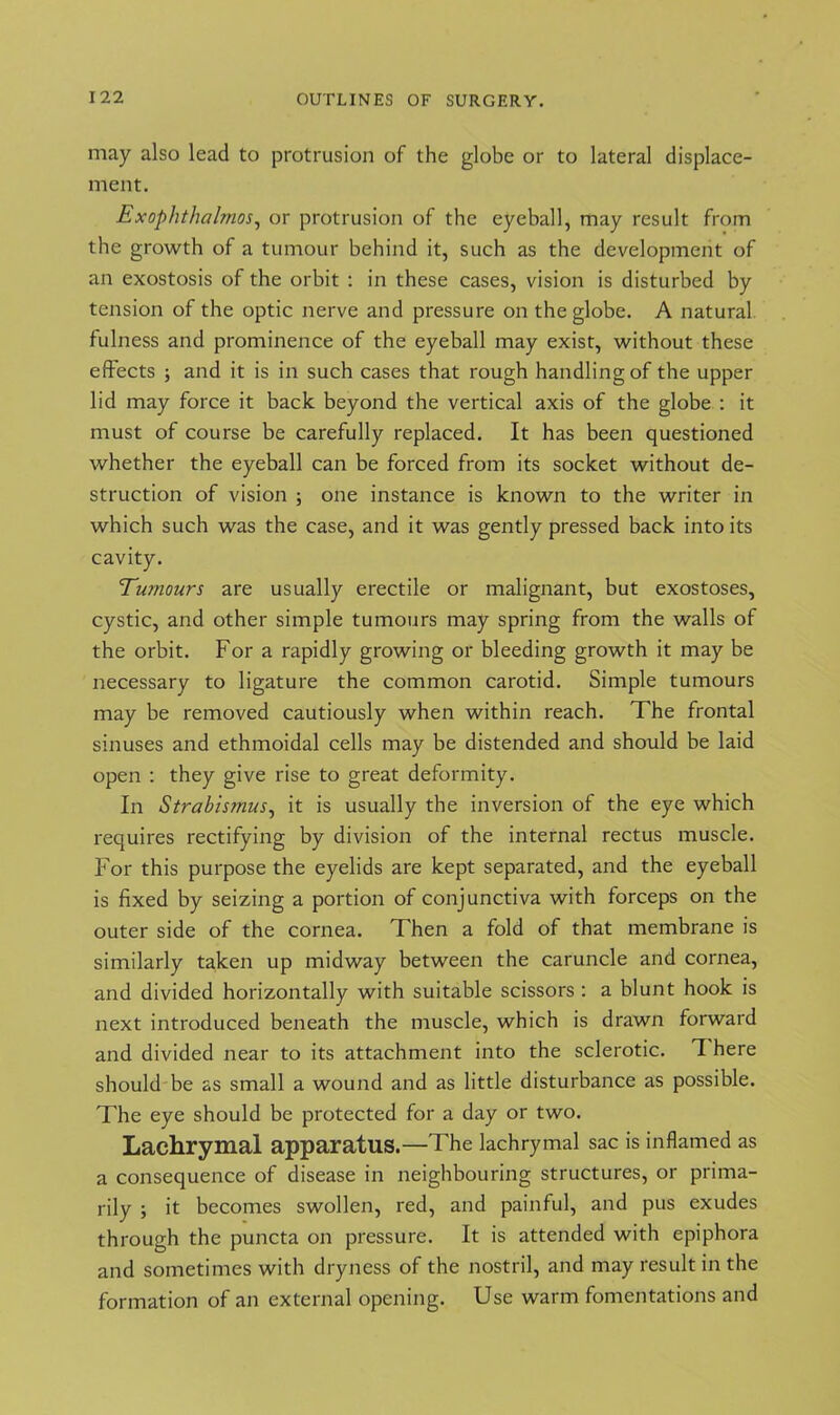 may also lead to protrusion of the globe or to lateral displace- ment. Exophthalmos, or protrusion of the eyeball, may result from the growth of a tumour behind it, such as the development of an exostosis of the orbit : in these cases, vision is disturbed by tension of the optic nerve and pressure on the globe. A natural fulness and prominence of the eyeball may exist, without these effects ; and it is in such cases that rough handling of the upper lid may force it back beyond the vertical axis of the globe : it must of course be carefully replaced. It has been questioned whether the eyeball can be forced from its socket without de- struction of vision ; one instance is known to the writer in which such was the case, and it was gently pressed back into its cavity. Tumours are usually erectile or malignant, but exostoses, cystic, and other simple tumours may spring from the walls of the orbit. For a rapidly growing or bleeding growth it may be necessary to ligature the common carotid. Simple tumours may be removed cautiously when within reach. The frontal sinuses and ethmoidal cells may be distended and should be laid open : they give rise to great deformity. In Strabismus, it is usually the inversion of the eye which requires rectifying by division of the internal rectus muscle. For this purpose the eyelids are kept separated, and the eyeball is fixed by seizing a portion of conjunctiva with forceps on the outer side of the cornea. Then a fold of that membrane is similarly taken up midway between the caruncle and cornea, and divided horizontally with suitable scissors : a blunt hook is next introduced beneath the muscle, which is drawn forward and divided near to its attachment into the sclerotic. T here should be as small a wound and as little disturbance as possible. The eye should be protected for a day or two. Lachrymal apparatus.—The lachrymal sac is inflamed as a consequence of disease in neighbouring structures, or prima- rily ; it becomes swollen, red, and painful, and pus exudes through the puncta on pressure. It is attended with epiphora and sometimes with dryness of the nostril, and may result in the formation of an external opening. Use warm fomentations and