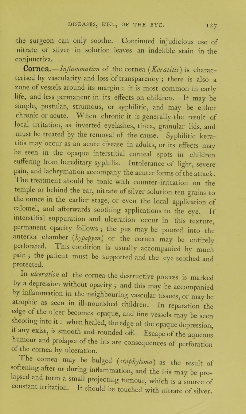 the surgeon can only soothe. Continued injudicious use of nitrate of silver in solution leaves an indelible stain in the conjunctiva. Cornea.—lnjlanunation of the cornea (Keratitis) is charac- terised by vascularity and loss of transparency ; there is also a zone of vessels around its margin : it is most common in early life, and less permanent in its effects on children. It may be simple, pustular, strumous, or syphilitic, and may be either chronic or acute. When chronic it is generally the result of local irritation, as inverted eyelashes, tinea, granular lids, and must be treated by the removal of the cause. Syphilitic kera- titis may occur as an acute disease in adults, or its effects may be seen in the opaque interstitial corneal spots in children suffering from hereditary syphilis. Intolerance of light, severe pain, and lachrymation accompany the acuter forms of the attack. Xhe tieatment should be tonic with counter-irritation on the temple 01 behind the ear, nitrate of silver solution ten grains to the ounce in the earlier stage, or even the local application of calomel, and afterwards soothing applications to the eye. If interstitial suppuration and ulceration occur in this texture permanent opacity follows ; the pus may be poured into the anterior chamber (hypopyon) or the cornea may be entirely perforated. This condition is usually accompanied by much pain ; the patient must be supported and the eye soothed and protected. In ulceration of the cornea the destructive process is marked by a depression without opacity ; and this may be accompanied by inflammation in the neighbouring vascular tissues, or may be atrophic as seen in ill-nourished children. In reparation the edge of the ulcer becomes opaque, and fine vessels may be seen •r . . ^ of the opaque depression, if any exist, is smooth and rounded off. Escape of the aqueous umour and prolapse of the iris are consequences of perforation of the cornea by ulceration. The cornea may be bulged (staphyloma) as the result of softening after or during inflammation, and the iris may be pro- apsed and form a small projecting tumour, which is a source of constant irritation. It should be touched with nitrate of silver.