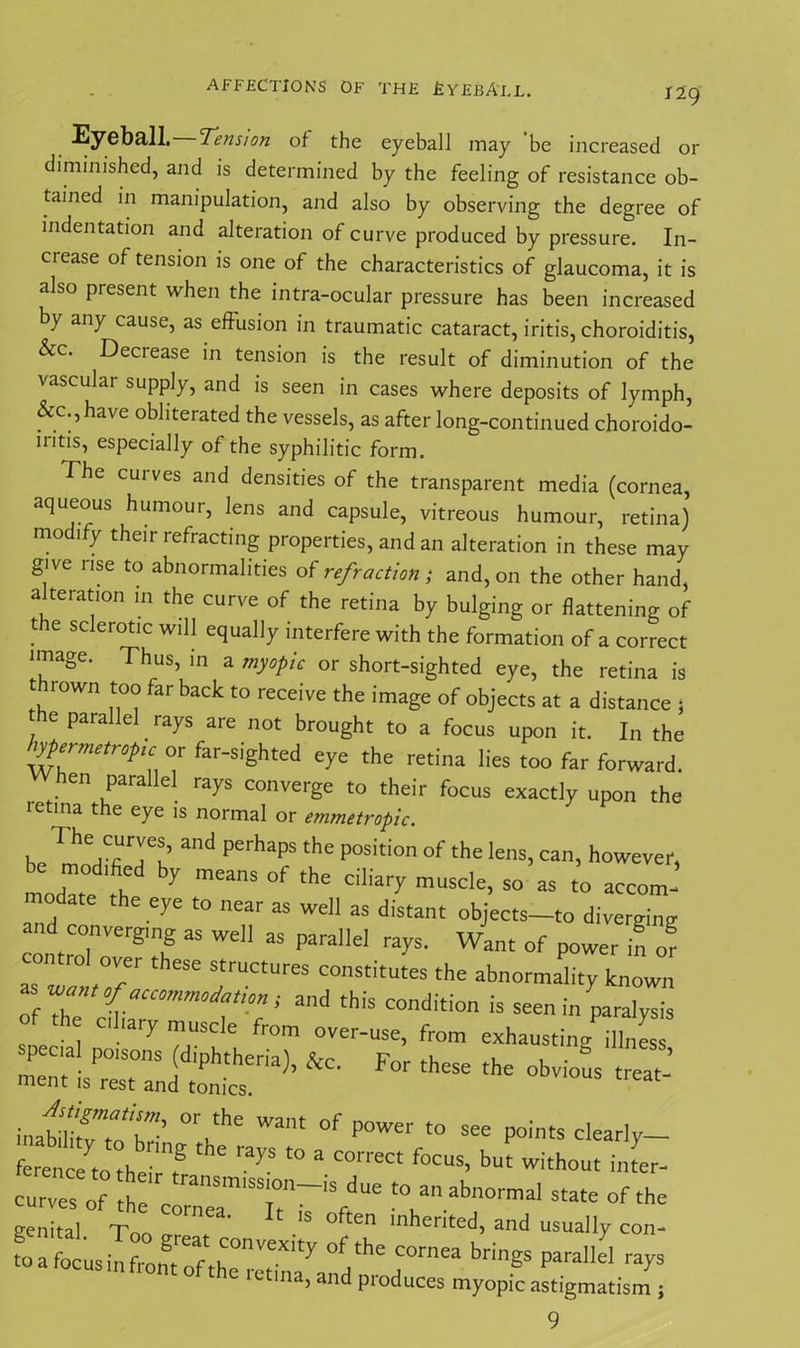 AFFECTIONS OF THE £yEBA'LL. Eyeball. ’Tension of the eyeball may be increased or diminished, and is determined by the feeling of resistance ob- tained in manipulation, and also by observing the degree of indentation and alteration of curve produced by pressure. In- ciease of tension is one of the characteristics of glaucoma, it is also present when the intra-ocular pressure has been increased by any cause, as effusion in traumatic cataract, iritis, choroiditis, &c. Deciease in tension is the result of diminution of the vascular supply, and is seen in cases where deposits of lymph, &c.,have obliterated the vessels, as after long-continued choroido- nitis, especially of the syphilitic form. The curves and densities of the transparent media (cornea, aqueous humour, lens and capsule, vitreous humour, retina) modify their refracting properties, and an alteration in these may give rise to abnormalities of refraction; and, on the other hand, alteration in the curve of the retina by bulging or flattening of the sclerotic will equally interfere with the formation of a correct image. Thus, in a myopic or short-sighted eye, the retina is thrown too far back to receive the image of objects at a distance , he parallel rays are not brought to a focus upon it. In the ^ermetropc or far-sighted eye the retina lies too far forward. hen parallel rays converge to their focus exactly upon the letina the eye is normal or emmetropic. . 1 he,T7t’ ad pefhapS ‘he position of the lens> ca> however, be modified by means of the ciliary muscle, so as to accom- modate the eye to near as well as distant objects_to diverging and converging as well as parallel rays. Want of power in of *Tw°fjf th“e 'trUC‘UreS C°nStitutes the abnormality known rf 7 ^ f”’' “d this Condition is seen in paralysis of the chary muscle from over-use, from exhausting illness specal poisons (diphtheria), &c. For these the obvious treat- ment is rest and tonics. mfmfvtaZ- °r-the Want °f P°Wer t0 see Points clearly— ference to the-T * 6 ^ f° * C°rreCt f°CUS’ but witho“t inter- toanabnormai—of ^ genital. Too ’ ^ °ften Inhented, and usually con- toafocusinfrontTfthe11^1^ COrnea brinSs parallel rays letina, and produces myopic astigmatism ; 9
