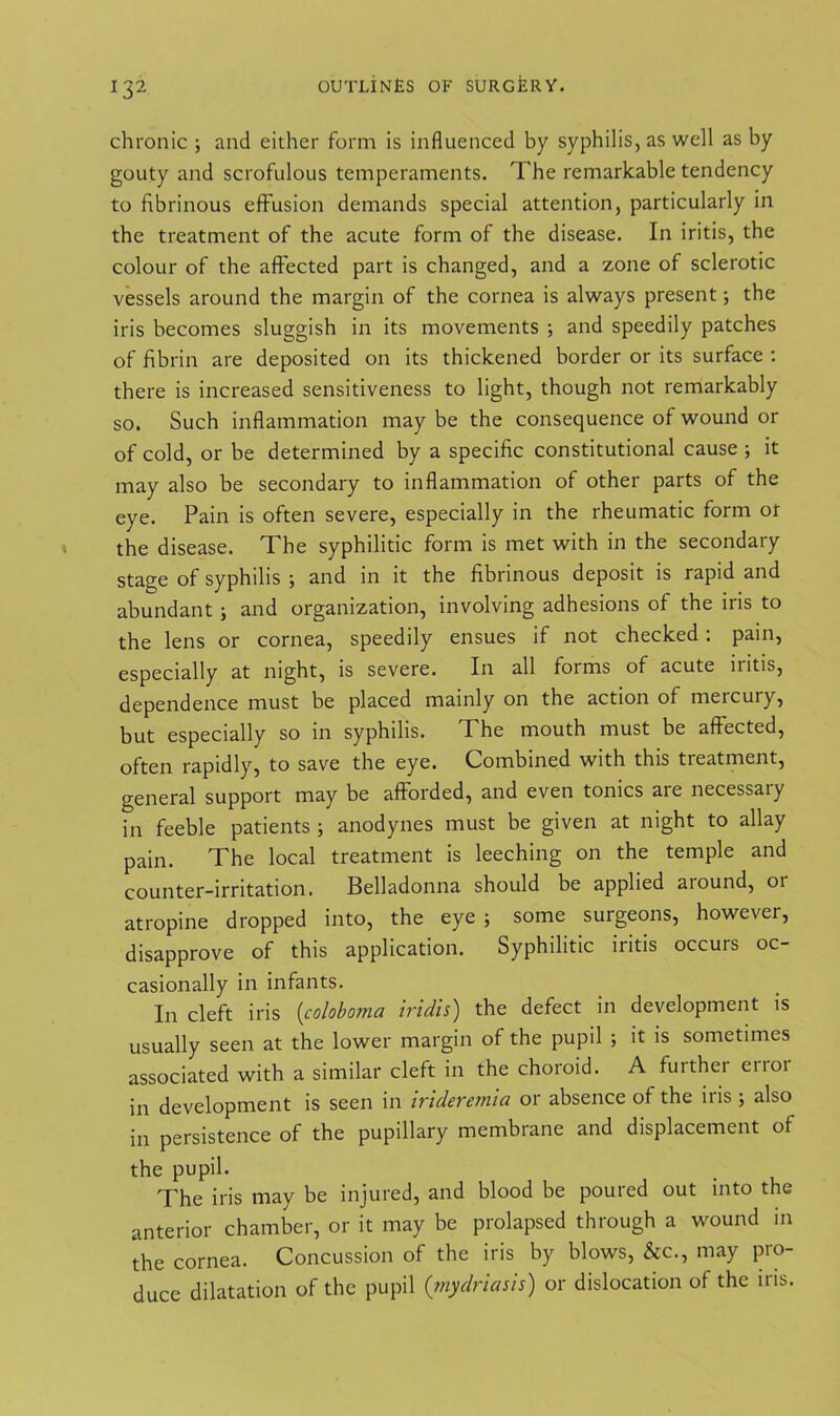 chronic ; and either form is influenced by syphilis, as well as by gouty and scrofulous temperaments. The remarkable tendency to fibrinous effusion demands special attention, particularly in the treatment of the acute form of the disease. In iritis, the colour of the affected part is changed, and a zone of sclerotic vessels around the margin of the cornea is always present; the iris becomes sluggish in its movements ; and speedily patches of fibrin are deposited on its thickened border or its surface : there is increased sensitiveness to light, though not remarkably so. Such inflammation may be the consequence of wound or of cold, or be determined by a specific constitutional cause ; it may also be secondary to inflammation of other parts of the eye. Pain is often severe, especially in the rheumatic form ot the disease. The syphilitic form is met with in the secondary stage of syphilis ; and in it the fibrinous deposit is rapid and abundant ; and organization, involving adhesions of the iris to the lens or cornea, speedily ensues if not checked : pain, especially at night, is severe. In all forms of acute iritis, dependence must be placed mainly on the action of mercury, but especially so in syphilis. The mouth must be affected, often rapidly, to save the eye. Combined with this treatment, general support may be afforded, and even tonics are necessary in feeble patients ; anodynes must be given at night to allay pain. The local treatment is leeching on the temple and counter-irritation. Belladonna should be applied aiound, 01 atropine dropped into, the eye ; some surgeons, however, disapprove of this application. Syphilitic iritis occurs oc- casionally in infants. In cleft iris (coloboma iridis) the defect in development is usually seen at the lower margin of the pupil ; it is sometimes associated with a similar cleft in the choroid. A further error in development is seen in irideremia or absence of the iris ; also in persistence of the pupillary membiane and displacement of the pupil. The iris may be injured, and blood be poured out into the anterior chamber, or it may be prolapsed through a wound in the cornea. Concussion of the iris by blows, &c., may pro- duce dilatation of the pupil (mydriasis) or dislocation of the iris.