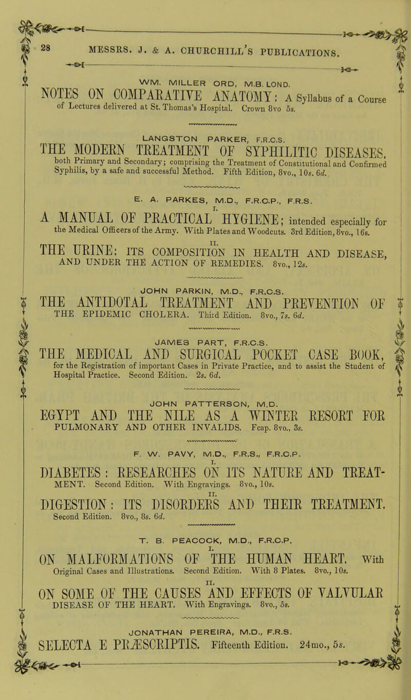 <m 28 MESSRS. J. & A. CHURCIIILl/s PUBLICATIONS. -£>£ 3-e— WM. MILLER ORD, M.B. LOND. i NOTES ON COMPARATIVE ANATOMY ; A Syllabus of a Course of Lectures delivered at St. Thomas’s Hospital. Crown 8vo 5s. LANGSTON PARKER, F.R.C.S. THE MODERN TREATMENT OF SYPHILITIC DISEASES. both Primary and Secondary; comprising the Treatment of Constitutional and Confirmed Syphilis, by a safe and successful Method. Fifth Edition, 8vo., 10s. 6d. E. A. PARKES, M.D., F.R.C.P., F.R.S. A MANUAL OF PRACTICAL1 HYGIENE; intended especially for the Medical Officers of the Army. With Plates and Woodcuts. 3rd Edition, 8vo., 16s. THE URINE: its composition in health and disease, AND UNDER THE ACTION OF REMEDIES. 8vo., 12s. JOHN PARKIN, M.D., F.R.C.S. THE ANTIDOTAL TREATMENT AND PREVENTION 0E $ THE EPIDEMIC CHOLERA. Third Edition. 8vo., 7s. 6d. JAMES PART PROS THE MEDICAL AND SURGICAL POCKET CASE BOOK, for the Registration of important Cases in Private Practice, and to assist the Student of Hospital Practice. Second Edition. 2s. 6d. JOHN PATTERSON, M.D. EGYPT AND THE NILE AS A WINTER RESORT FOR PULMONARY AND OTHER INVALIDS. Fcap. 8vo., 3s. V v\wwv\w\ww«v»wv' F. W. PAVY, M.D., F.R.S., F.R.C.P. DIABETES : RESEARCHES ON ITS NATURE AND TREAT- MENT. Second Edition. With Engravings. 8vo., 10s. DIGESTION: ITS DISORDERS AND THEIR TREATMENT. Second Edition. 8vo., 8s. 6d. T. B. PEACOCK, M.D., F.R.C.P. ON MALFORMATIONS OF THE HUMAN HEART. With Original Cases and Illustrations. Second Edition. With 8 Plates. 8vo., 10s. ON SOME OF THE CAUSES AND EFFECTS OF VALVULAR DISEASE OF THE HEART. With Engravings. 8vo., 5s. JONATHAN PEREIRA, M.D., F.R.S. SELECTA E P1LZESCRIPTIS. Fifteenth Edition. 24nio., 5s. Ks