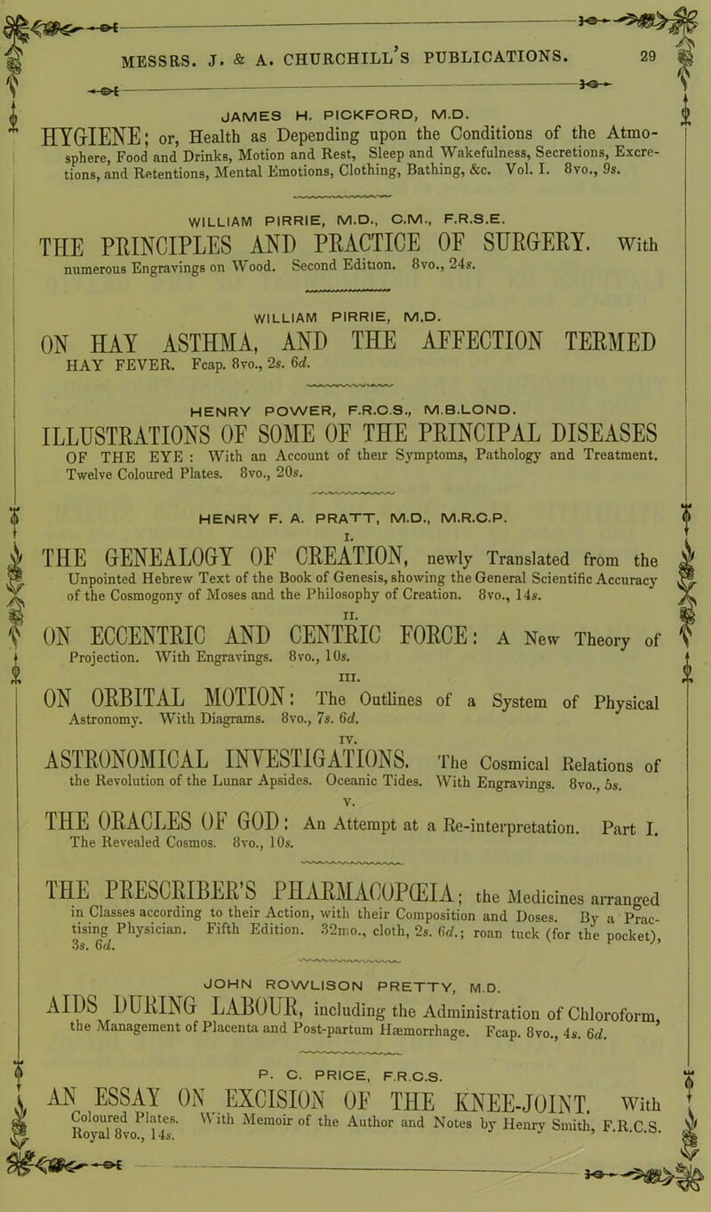 hs*— **- JAMES H. PICKFORD, M.D. HYGIENE; or, Health as Depending upon the Conditions of the Atmo- sphere, Food and Drinks, Motion and Rest, Sleep and Wakefulness, Secretions, Excre- tions, and Retentions, Mental Emotions, Clothing, Bathing, &c. Vol. I. 8vo., 9s. WILLIAM PIRRIE, M.D., C.M., F.R.S.E. THE PRINCIPLES AND PRACTICE OF SURGERY, with numerous Engravings on Wood. Second Edition. 8vo., 24s. WILLIAM PIRRIE, M.D. ON HAY ASTHMA, AND THE AFFECTION TERMED HAY FEVER. Fcap. 8vo., 2s. 6d. HENRY POWER, F.R.C.S., M.B.LONO. ILLUSTRATIONS OF SOME OF THE PRINCIPAL DISEASES OF THE EYE : With an Account of their Symptoms, Pathology and Treatment. Twelve Coloured Plates. 8vo., 20s. HENRY F. A. PRATT, M.D., M.R.C.P. THE GENEALOGY OF CREATION, newly Translated from the Unpointed Hebrew Text of the Book of Genesis, showing the General Scientific Accuracy of the Cosmogony of Moses and the Philosophy of Creation. 8vo., 14s. ON ECCENTRIC AND CENTRIC FORCE: a New Theory of Projection. With Engravings. 8vo., 10s. ill. ON ORBITAL MOTION: The Outlines of a System of Physical Astronomy. With Diagrams. 8vo., 7s. 6d. IV. ASTRONOMICAL INVESTIGATIONS. The Cosmical Relations of the Revolution of the Lunar Apsides. Oceanic Tides. With Engravings. 8vo., 5s. v. THE ORACLES OF GOD : An Attempt at a Re-interpretation. Part I. The Revealed Cosmos. 8vo., 10s. V THE PRESCRIBER'S PHARMACOPEIA; the Medicines a,Tanged in Classes according to their Action, with their Composition and Doses. By a Prac- tising Physician. Fifth Edition. 32mo., cloth, 2s. 6d.- roan tuck (for the pocket) lie fi// i / f JOHN ROWLISON PRETTY, M.D. AIDS DURING LABOUR, including the Administration of Chloroform the Management of Placenta and Post-partum Haemorrhage. Fcap. 8vo., 4s. 6d. P. C. PRICE, F.R.C.S. AN ESSAY ON EXCISION Of THE KNEE-JOINT, with Coloured Plates. \\ ith Memoir of the Author and Notes by Henry Smith F R C S Royal 8vo., 14s. ’ ' —©* —• _
