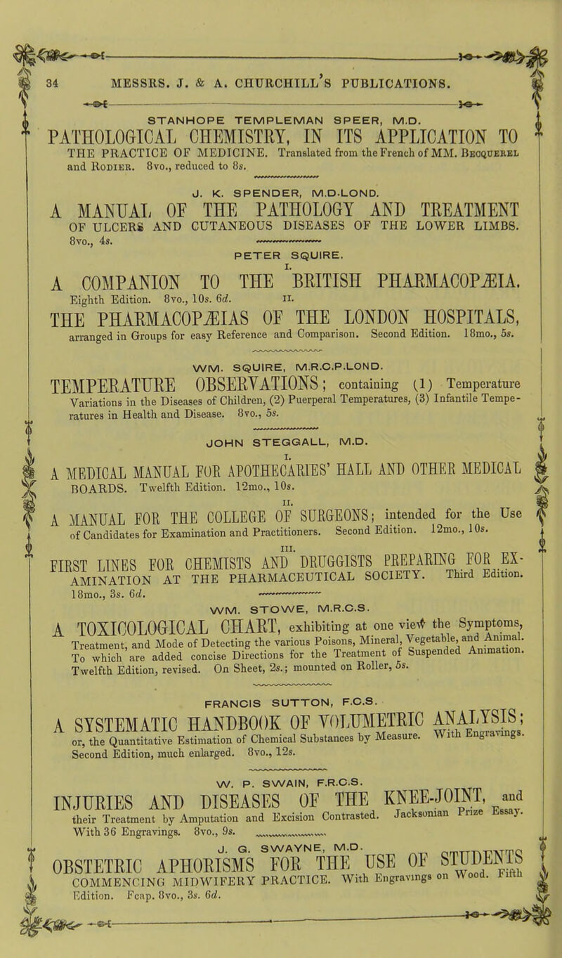 34 MESSRS. J. & A. CHURCHILL S PUBLICATIONS. -*-©f — )0 > STANHOPE TEMPLEMAN SPEER, M.D. PATHOLOGICAL CHEMISTRY, IN ITS APPLICATION TO THE PRACTICE OF MEDICINE. Translated from the French of MM. Becquerel and Rodier. 8vo., reduced to 8s. J. K. SPENDER, M.D-LOND. A MANUAL OF THE PATHOLOGY AND TREATMENT OF ULCERS AND CUTANEOUS DISEASES OF THE LOWER LIMBS. 8vo., 4s. PETER SQUIRE. A COMPANION TO THE BRITISH PHARMACOPOEIA. Eighth Edition. 8vo., 10s. 6d. II. THE PHARMACOPEIAS OP THE LONDON HOSPITALS, arranged in Groups for easy Reference and Comparison. Second Edition. 18mo., 5s. WM. SQUIRE, M.R.C.P.LOND. TEMPERATURE OBSERVATIONS; containing (1) Temperature Variations in the Diseases of Children, (2) Puerperal Temperatures, (3) Infantile Tempe- ratures in Health and Disease. 8vo., 5s. JOHN STEGGALL, M.D. A MEDICAL MANUAL FUR APOTHECARIES’ HALL AND OTHER MEDICAL BOARDS. Twelfth Edition. 12mo., 10s. A MANUAL FOR THE COLLEGE OF SURGEONS; intended for the Use of Candidates for Examination and Practitioners. Second Edition. 12mo., 1 Os. III. FIRST LINES FOR CHEMISTS AND DRUGGISTS PREPARING FOR Ex- amination AT THE PHARMACEUTICAL SOCIETY. Third Edition. 18mo., 3s. 6d. —~——— WM. STOWE, M.R.C.S. A TOXICOLOGICAL CHART, exhibiting at one vie* the Symptoms, Treatment, and Mode of Detecting the various Poisons, Mineral, Vegetable, and Animal. To which are added concise Directions for the Treatment of Suspended Animation. Twelfth Edition, revised. On Sheet, 2s.; mounted on Roller, 5s. FRANCIS SUTTON, F.C.S. A SYSTEMATIC HANDBOOK OF VOLUMETRIC ANALYSIS; or, the Quantitative Estimation of Chemical Substances by Measure. With Engiavmgs. Second Edition, much enlarged. 8vo., 12s. W. P. SWAIN, F.R.C.S. INJURIES AND DISEASES OF THE KNEE JOINT, and their Treatment by Amputation and Excision Contrasted. Jac soman nz With 36 Engravings. 8vo., 9s. J. G. SWAYNE, M.D. nmTTTv-nvrmC! OBSTETRIC APHORISMS FOR THE USE OF STUDENTS COMMENCING MIDWIFERY PRACTICE. With Engravings on Wood. Edition. Fcap. 8vo., 3s. 6d.