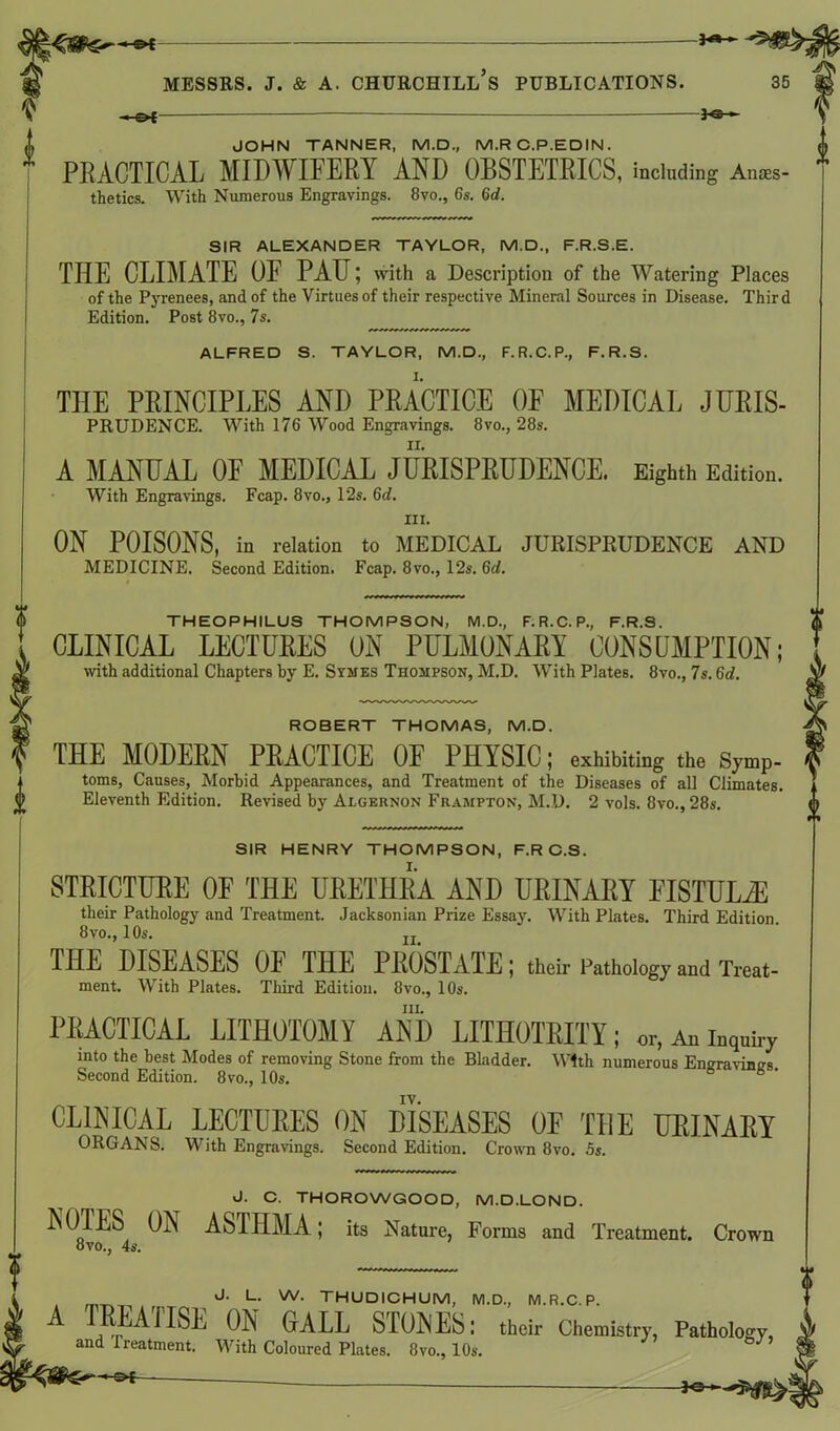 *«- Messrs, j. & a. churchtll’s publications. 35 -*©- JOHN TANNER, M.D., M.RC.P.EDIN. PRACTICAL MIDM IFERY AND OBSTETRICS, including Anaes- thetics. With Numerous Engravings. 8vo., 6s. 6d. SIR ALEXANDER TAYLOR, M.D., F.R.S.E. THE CLIMATE OF PAH; with a Description of the Watering Places of the Pyrenees, and of the Virtues of their respective Mineral Sources in Disease. Third Edition. Post 8vo., 7s. ALFRED S. TAYLOR, M.D., F.R.C.P., F.R.S. THE PRINCIPLES AND PRACTICE OF MEDICAL JURIS- PRUDENCE. With 176 Wood Engravings. 8vo., 28s. A MANUAL OF MEDICAL JURISPRUDENCE. Eighth Edition. With Engravings. Fcap. 8vo., 12s. 6d. III. ON POISONS, in relation to MEDICAL JURISPKUDENCE AND MEDICINE. Second Edition. Fcap. 8vo., 12s. 6d. THEOPHILUS THOMPSON, M.D., F. R.C. P., F.R.S. CLINICAL LECTURES ON PULMONARY CONSUMPTION; with additional Chapters by E. Symes Thompson, M.D. With Plates. 8vo., 7s. 6d. ROBERT THOMAS, M.D. THE MODERN PRACTICE OF PHYSIC; exhibiting the Symp- toms, Causes, Morbid Appearances, and Treatment of the Diseases of all Climates. Eleventh Edition. Revised by Algernon Frampton, M.D. 2 vols. 8vo.,28s. SIR HENRY THOMPSON, F.R C.S. STRICTURE OF THE URETHRA AND URINARY FISTULA! their Pathology and Treatment. Jacksonian Prize Essay. With Plates. Third Edition. 8 vo., 10s. n THE DISEASES OF THE PROSTATE; their Pathology and Treat- ment. With Plates. Third Edition. 8vo., 10s. hi. PRACTICAL LITHOTOMY AND LITHOTRITY; or, An inqnky into the best Modes of removing Stone from the Bladder. With numerous Engravings Second Edition. 8vo., 10s. ° ' CLINICAL LECTURES ON DISEASES OF THE URINARY ORGANS. With Engravings. Second Edition. Crown 8vo. 5s. J. C. THOROWGOOD, M.D.LOND. NOTES ON ASTHMA; its Nature, Forms and Treatment. Crown 8vo., 4s. J- L- w- THUDICHUM, M.D., M. R.C. P. A TREATISE ON GALL STONES; their Chemistry, Pathology, and Treatment. With Coloured Plates. 8vo., 10s. 0£— -*©H