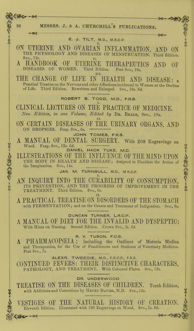 *©— messrs. j. & a. Churchill’s publications. 3 <3 » E. J. TILT, M.D., M.R.C.P. ON UTERINE AND OVARIAN INFLAMMATION, AND ON THE PHYSIOLOGY AND DISEASES OF MENSTRUATION. Third Edition. 8vo., 12s. ii. A HANDBOOK OF UTERINE THERAPEUTICS AND OF DISEASES OF WOMEN. Third Edition. Post 8vo., 10s. in. THE CHANGE OF LIFE IN HEALTH AND DISEASE: a Practical Treatise on the Nervous and other Affections incidental to Women at the Decline of Life. Third Edition. Rewritten and Enlarged. 8vo., 10s. 6<?. wwww wvvww ww WVI vwvwvwvivw DUNCAN TURNER, L.R.C.P. A MANUAL OF DIET FOR THE INVALID AND DYSPEPTIC; With Hints on Nursing. Second Edition. Crown 8vo., 2s. 6c?. WWVW WWWVWVW i ROBERT B. TODD, M.D,, F.R.S. CLINICAL LECTURES ON THE PRACTICE OF MEDICINE. Neiv Edition, in one Volume, Edited by Dr. Beale, 8vo., 18s. ON CERTAIN DISEASES OF THE URINARY ORGANS, AND ON DROPSIES. Fcap. 8vo., 6s. -—1— JOHN TOMES, F.R.S. A MANUAL OF DENTAL SURGERY. With 208 Engravings on Wood. Fcap. 8vo., 12s. 6c?. DANIEL HACK TUKE, M.D. ILLUSTRATIONS OF THE INFLUENCE OF THE MIND UPON THE BODY IN HEALTH AND DISEASE ; designed to Elucidate the Action of the Imagination. 8vo., 14s. JAS. M. TURNBULL, M.D., M R.C.P. AN INQUIRY INTO THE CURABILITY OF CONSUMPTION, ITS PREVENTION, AND THE PROGRESS OF IMPROVEMENT IN THE TREATMENT. Third Edition. 8vo., 6s. A PRACTICAL TREATISE ON DISORDERS OF THE STOMACH with FERMENTATION; and on the Causes and Treatment of Indigestion. 8vo., 6s. R. V. TUSON, F.C.S. A PHARMACOPOEIA ; including the Outlines of Materia Medica and Therapeutics, for the Use of Practitioners and Students of Veterinary Medicine. Post 8vo., 7s. ALEXR. TWEEDIE, M.D., F.R.C.P., F.R.S. CONTINUED FEVERS: THEIR DISTINCTIVE CHARACTERS, PATHOLOGY, AND TREATMENT. With Coloured Plates. 8vo., 12s. DR. UNDERWOOD. TREATISE ON THE DISEASES OF CHILDREN. Tenth Edition, with Additions and Corrections by Henry Davies, M.D. 8vo., 15s. VESTIGES OF THE NATURAL HISTORY OF CREATION. Eleventh Edition. Illustrated with 106 Engravings on Wood. 8vo., 7s. 6c?.