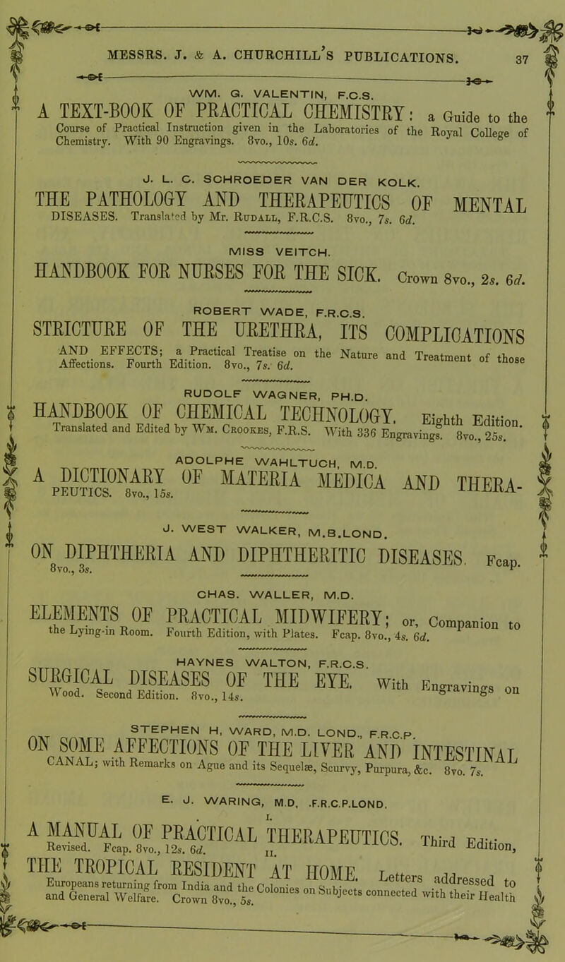 5^ -e* * WM. G. VALENTIN, F.C.S. * A TEXT-BOOK OF PRACTICAL CHEMISTRY: a Guide to the Course of Practical Instruction given in the Laboratories of the Roval ColWe nf J. L. G. SGHROEDER VAN DER KOLK. THE PATHOLOGY AND THERAPEUTICS OP MENTAL MISS VEITCH. HANDBOOK FOR NURSES FOR THE SICK. Crown s™., 2,. 6J. ROBERT WADE, F.R.C.S. STRICTURE OF THE URETHRA, ITS COMPLICATIONS iz.»TS ,he Na,ure ,nd RUDOLF WAGNER, PH.D. HANDBOOK OF CHEMICAL TECHNOLOGY. Eighth Edition Translated and Edited by War. Crookes, F.R.S. With 336 Engraving! 8vo^25s. ’ ADOLPHE WAHLTUCH, M D A pS™ . ® MATERIA MEDICA AND THERA- J. WEST WALKER. M.B.LOND. ON DIPHTHERIA AND DIPHTHERITIC DISEASES. Fean 8vo., 3s. _ r P’ CHAS. WALLER, M.D. ELSENTSn0F j™ICAL MIDWIFERY; or. Companion to the Lying-in Room. Fourth Edition, with Plates. Fcap. 8vo., 4s. 6d. HAYNES WALTON, F.R.C.S SURGICAL DISEASES OF THE EYE. with Engrave on \\ ood. Second Edition. 8vo., 14s. & & 011 STEPHEN H, WARD, M.D. LOND., FRCP 0N SOME AFFECTIONS OF THE LIVER AND INTESTINAL ANAL, with Remarks on Ague and its Sequelae, Scurvy, Purpura, &c. 8vo. 7s. E. J. WARING, M.D, .F.R.C.P.LOND. A THERAPEUTICS. Third Edition, THE TROPICAL RESIDENT AT HOME. Letters addressed to and General Vv2re™&o°™ SvoVda Colonies on Sbj“» connected with their Health
