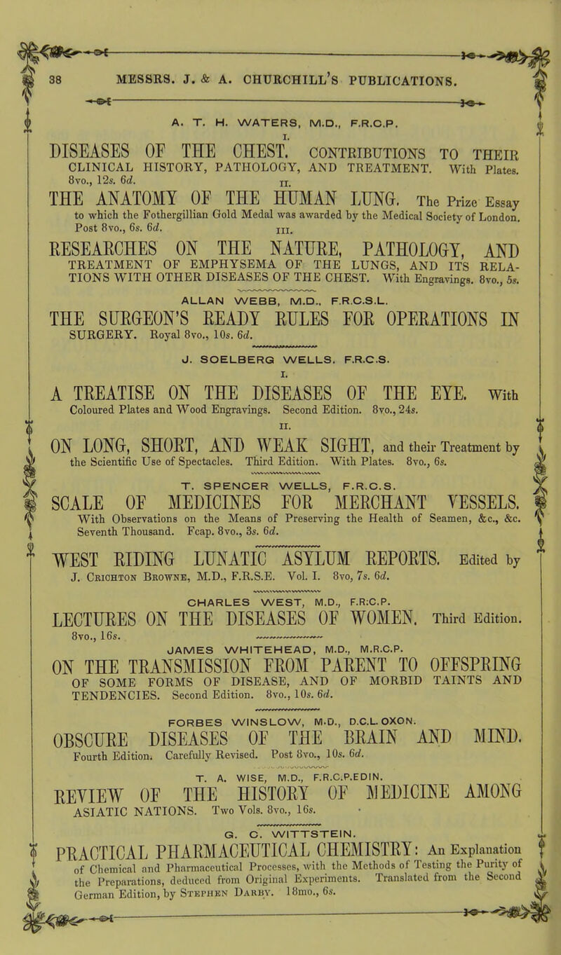 -©*- A. T. H. WATERS, M.D., F.R.C.P. DISEASES OF TEE CHEST, contributions to their CLINICAL HISTORY, PATHOLOGY, AND TREATMENT. With Plates. 8vo., 12s. 6d. XI THE ANATOMY OF THE HUMAN LUNG. The p&e EMay to which the Fothergillian Gold Medal was awarded by the Medical Society of London Fothergillian Post 8vo., 6s. 6d. hi. RESEARCHES ON THE NATURE, PATHOLOGY, AND TREATMENT OF EMPHYSEMA OF THE LUNGS, AND ITS RELA- TIONS WITH OTHER DISEASES OF THE CHEST. With Engravings. 8vo., 5s. ALLAN WEBB, M.D., F.R.C.S.L. THE SURGEON’S READY RULES EOR OPERATIONS IN SURGERY. Royal 8vo., 10s. 6d. J. SOELBERG WELLS. F.R.C.S. I. A TREATISE ON THE DISEASES OF THE EYE. With Coloured Plates and Wood Engravings. Second Edition. 8vo., 24s. ii. ON LONG, SHORT, AND WEAK SIGHT, and their Treatment by the Scientific Use of Spectacles. Third Edition. With Plates. 8vo., 6s. T. SPENCER WELLS, F.R.C.S. SCALE OE MEDICINES FOR MERCHANT YESSELS. With Observations on the Means of Preserving the Health of Seamen, &c., &c. Seventh Thousand. Fcap. 8vo., 3s. 6d. WEST RIDING LUNATK ASYLUM REPORTS. Edited by J. Crichton Browne, M.D., F.R.S.E. Vol. I. 8vo, 7s. 6d. CHARLES WEST, M.D., F.RiC.P. LECTURES ON THE DISEASES OF WOMEN. Third Edition. 8vo., 16s. JAMES WHITEHEAD, M.D., M.R.C.P. ON THE TRANSMISSION FROM PARENT TO OFFSPRING OF SOME FORMS OF DISEASE, AND OF MORBID TAINTS AND TENDENCIES. Second Edition. 8vo., 10s. 6d. <wvuWVW FORBES WINSLOW, M.D., D.C.L. OXON. OBSCURE DISEASES OE THE BRAIN AND MIND. Fourth Edition, Carefully Revised. Post 8vo., 10s. 6d. T. A. WISE, M.D., F.R.C.P.EDIN. REVIEW OF THE HISTORY OF MEDICINE AMONG ASIATIC NATIONS. Two Vols. 8vo., 16s. G. C. WITTSTEIN. PRACTICAL PHARMACEUTICAL CHEMISTRY : An Explanation of Chemical and Pharmaceutical Processes, with the Methods ol lesting the Purity of the Preparations, deduced from Original Experiments. Translated from the Second A* German Edition, by Stephen Darby. 18mo., 6s.