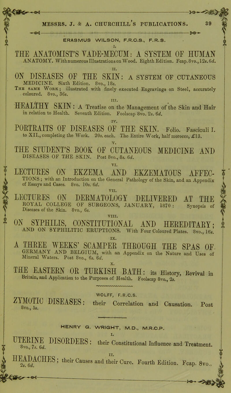 —©* 30— ERASMUS WILSON, F.R.C.S., F. R.S. I. THE ANATOMIST’S VADE-MECUM: A SYSTEM OF HUMAN ANATOMY. With numerous Illustrations on Wood. Eighth Edition. Fcap.8vo., 12s. 6d. ON DISEASES OF THE SKIN: a system of cutaneous MEDICINE. Sixth Edition. 8vo., 18s. The same Work; illustrated with finely executed Engravings on Steel, accurately coloured. 8vo., 36s. in. HEALTHY SKIN: A Treatise on the Management of the Skin and Hair in relation to Health. Seventh Edition. Foolscap 8vo. 2s. 6d. IV. PORTRAITS OF DISEASES OF THE SKIN. Folio. Fasciculi I. to XII., completing the Work. 20s. each. The Entire Work, half morocco, £13. THE STUDENT’S BOOK OF CUTANEOUS MEDICINE AND DISEASES OF THE SKIN. Post 8vo., 8s. 6d. i * LECTURES ON EKZEMA AND EKZEMATOUS AFFEC- TIONS ; with an Introduction on the General Pathology of the Skin, and an Appendix of Essays and Cases. 8vo. 10s. 6d. VII. LECTURES ON DERMATOLOGY DELIVERED AT THE ROYAL COLLEGE OF SURGEONS, JANUARY, 1870 : Synopsis of Diseases of the Skin. 8vo., 6s. VIII. ON SYPHILIS, CONSTITUTIONAL AND HEREDITARY: AND ON SYPHILITIC ERUPTIONS. WTith Four Coloured Plates. 8vo., 16s. IX. A THREE WEEKS’ SCAMPER THROUGH THE SPAS OF. GERMANY AND BELGIUM, with an Appendix on the Nature and Uses of Mineral Waters. Post 8vo., 6s. 6d. THE EASTERN OR TURKISH BATH: its History, Revival in Britain, and Application to the Purposes of Health. Foolscap 8vo., 2s. WOLFF, F;R.C.S. ZYMOTIC DISEASES: their Correlation and Causation. Post ovo., 5s, ? HENRY G. WRIGHT, M.D., M.R.C.P. ^^8vo^ 7^ 6rf -BORDERS : their Constitutional Influence and Treatment. HEADAGHM ; their Causes and their Cure. Fourth Edition. Fcap. 8vo.,