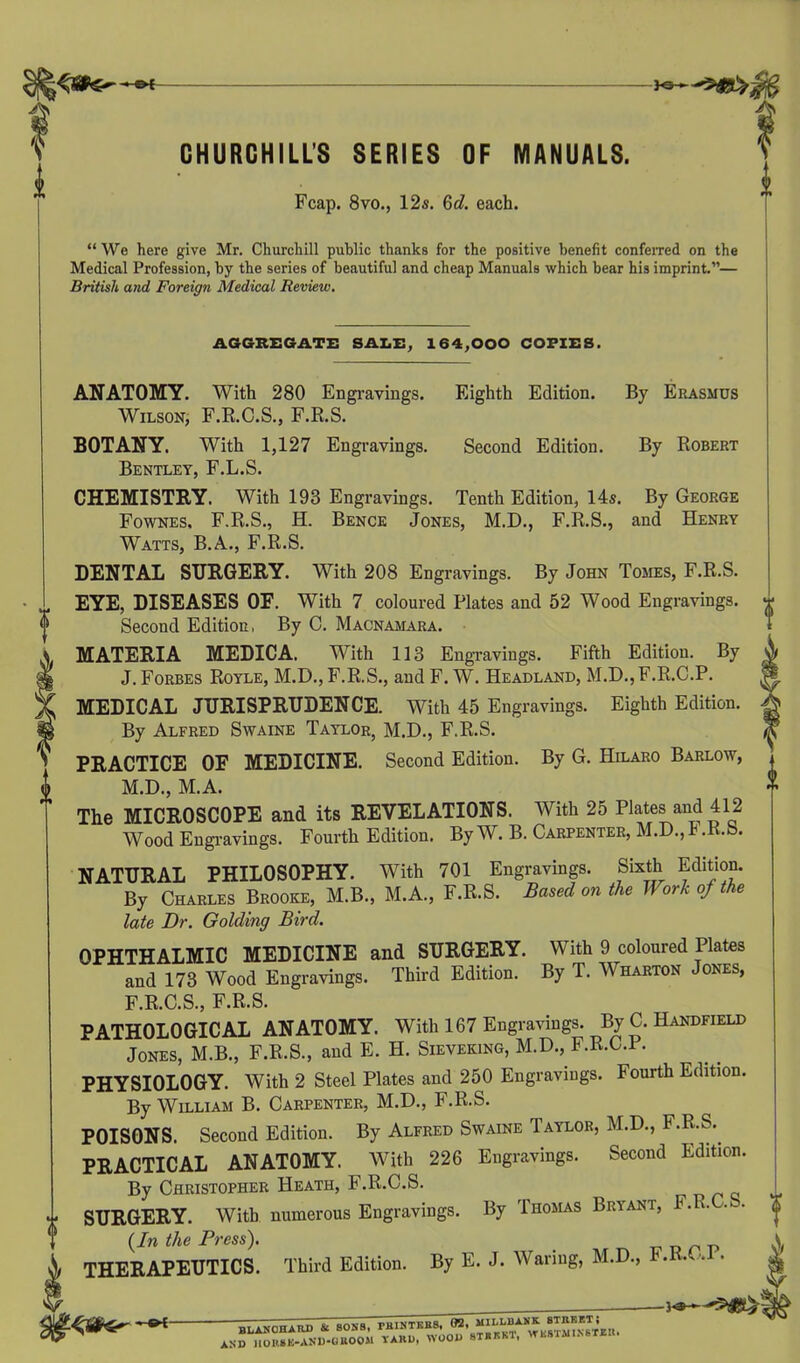 CHURCHILLS SERIES OF MANUALS. Fcap. 8vo., 12s. 6d. each. “We here give Mr. Churchill public thanks for the positive benefit conferred on the Medical Profession, by the series of beautiful and cheap Manuals which bear his imprint.”— British and Foreign Medical Review. AGGREGATE SALE, 164,000 COPIES. ANATOMY. With 280 Engravings. Wilson, F.R.C.S., F.R.S. BOTANY. With 1,127 Engravings, Bentley, F.L.S. CHEMISTRY. With 193 Engravings. Eighth Edition. Second Edition. By Erasmus By Robert Tenth Edition, 14s. By George Fownes, F.R.S., H. Bence Jones, M.D., F.R.S., and Henry Watts, B.A., F.R.S. DENTAL SURGERY. With 208 Engravings. By John Tomes, F.R.S. EYE, DISEASES OF. With 7 coloured Plates and 52 Wood Engravings. Second Edition, By C. Macnamara. MATERIA MEDICA. With 113 Engravings. Fifth Edition. By J. Forbes Royle, M.D., F.R.S., and F. W. Headland, M.D.,F.R.C.P. MEDICAL JURISPRUDENCE. With 45 Engravings. Eighth Edition. By Alfred Swaine Taylor, M.D., F.R.S. PRACTICE OF MEDICINE. Second Edition. By G. Hilaro Barlow, M.D., M.A. The MICROSCOPE and its REVELATIONS. With 25 Plates and 412 Wood Engravings. Fourth Edition. By W. B. Carpenter, M.D., 1 .R.b. NATURAL PHILOSOPHY. With 701 Engravings. Sixth Edition. By Charles Brooke, M.B., M.A., F.R.S. Based on the Work of the late Dr. Golding Bird. OPHTHALMIC MEDICINE and SURGERY. With 9 coloured Plates and 173 Wood Engravings. Third Edition. By T. Wharton Jones, F.R.C.S., F.R.S. PATHOLOGICAL ANATOMY. With 167 Engravings. By C. Handheld Jones, M.B., F.R.S., and E. H. Sieveking, M.D., F.R.C.P. PHYSIOLOGY. With 2 Steel Plates and 250 Engravings. Fourth Edition. By William B. Carpenter, M.D., F.R.S. POISONS. Second Edition. By Alfred Swaine Taylor, M.D., F.R.S.. PRACTICAL ANATOMY. With 226 Engravings. Second Edition. By Christopher Heath, F.R.C.S. SURGERY. With numerous Engravings. By Thomas Bryant, • '• • {In the Press). r p THERAPEUTICS. Third Edition. By E. J. Waring, M.D., <• - '* BLANCHARD & SONS, rHINTKBS. 02. . AND nOMB-AND-OBOOM YARD, WOOD 8XBKK1, VTL8I111N6TIH.