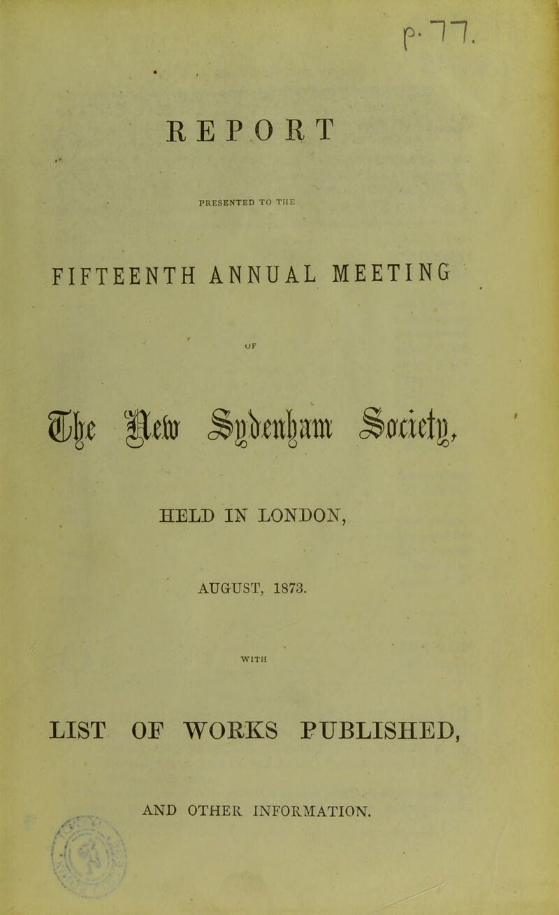 REPORT PRESENTED TO THE FIFTEENTH ANNUAL MEETING UF HELD IN LONDON, AUGUST, 1873. LIST OF WORKS FUBLISHED, AND OTHER INFORMATION.