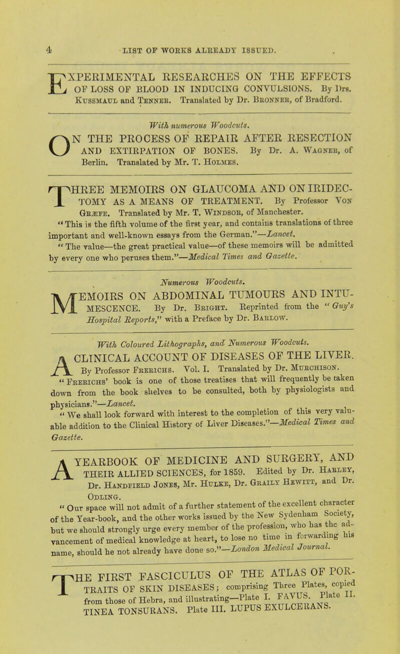 Experimental researches on the effects OF LOSS OP BLOOD IN INDUCING CONVULSIONS. By Drs. Kussmaul and Tennee. Translated by Dr. Beonnee, of Bradford. With numerous Woodcuts. ON THE PROCESS OF REPAIR AFTER RESECTION AND EXTIRPATION OP BONES. By Dr. A. Wagkee, of Berlin. Translated by Mr. T. Holmes. Three memoirs on glaucoma and on iridec- 'J'OMY AS A MEANS OF TREATMENT. By Professor Von Gea:fe. Translated by Mr. T. Windsoe, of Manchester. “ This is the fifth volume of the first year, and contains translations of three important and well-known essays from the German.”—Lancet,  The value—the great practical value—of these memoirs will be admitted by every one who peruses them.”—3Ledical Times and Gazette. M Numerous Woodcuts. EMOIRS ON ABDOMINAL TUMOURS AND INTU- MESCENCE. By Dr. Beight. Reprinted from the “ Guy's Hospital Reports, with a Preface by Dr. Baelow. With Coloured Lithographs, and Numerous Woodcuts. A CLINICAL ACCOUNT OF DISEASES OF THE LIVER. By Professor Peeeichs. Vol. I. Translated by Dr. Muechison. “ Peeeichs’ book is one of those treatises that will frequently be taken down from the book shelves to be consulted, both by physiologists and physicians.”—Lancet. “ We shall look forward with interest to the completion of this very valu- able addition to the Clinical History of Liver Diseases.”—Medical Times and Gazette. A YEARBOOK OF MEDICINE AND SURGERY, AND THEIR ALLIED SCIENCES, for 1859. Edited by Dr. Haelet, Dr. Handfield Jones, Mr. Hhlke, Dr. Grailt Hewitt, and Dr. Odling. „ , . i. » Our space will not admit of a further statement of the excellent character of the Year-book, and the other works issued by the New Sydenham Some y, but we should strongly urge every member of the profession, who has the ad- vancement of medical knowledge at heart, to lose no time in forwarding is name, should he not already have done so.—London Medical Journal. >HE FIRST FASCICULUS OF THE ATLAS OF TRAITS OF SKIN DISEASES; comprising Three Plates, copied from those of Hebra, and illustrating—Plate ^ Plate . TINEA TONSURANS. Plate III. LUPUS EXULCERANS.