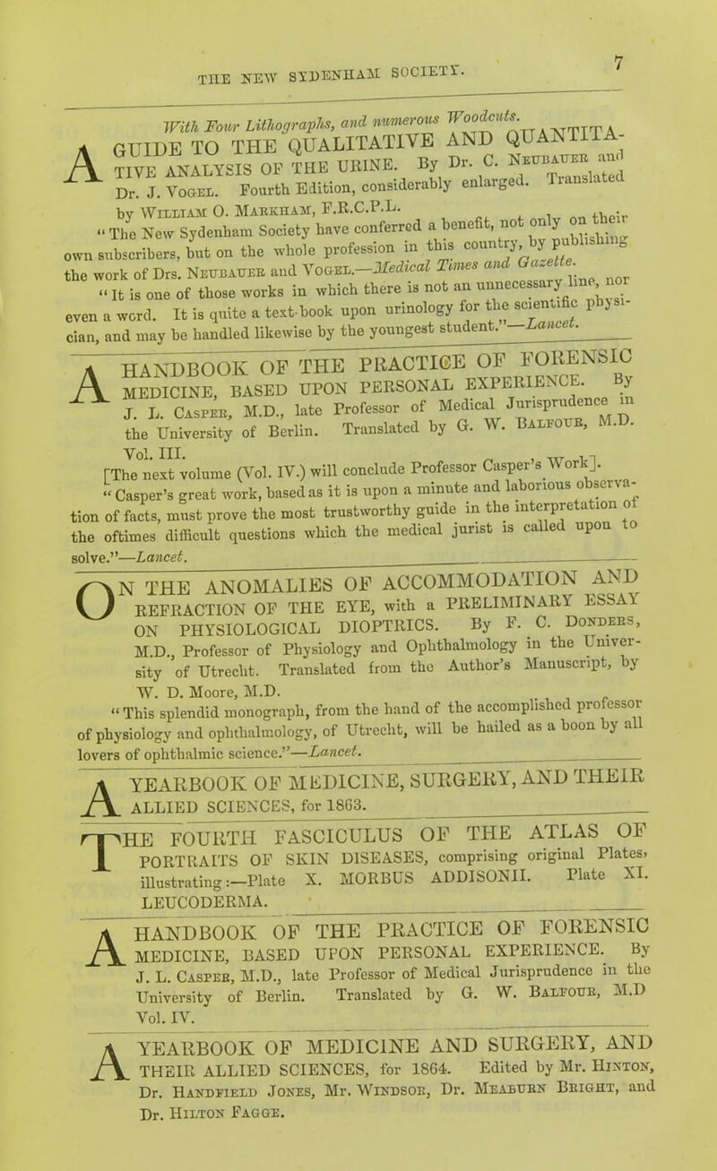 With Four Lithograpl^, and numerous A GUIDE TO THE QUALITATIVE AND QUANTITA- A ?IVE ^.ALYSIS OP inE VRINE. By Dr. 0. ^ Dr. J. Vogel. Fourtli Edition, considerably enlarged. Translated by William 0. Markham, F.R.C.P.L. . i 4.v.«;r » The Ne^y Sydenham Society have conferred a benefit, not own subscribers, but on the whole profession m this ’alette ^ the work of Drs. Neheahee and VoGEL.-lfed*caZ Tmes and «It is one of those works in which there is not an even a word. It is quite a te-.t-book upon urinology for ’ clan, and may be handled likewise by the youngest studen . | handbook of the PRACTICE OF FORENSIC medicine, based upon personal if, J. L. Casper, M.D., late Professor of Medica the University of Berlin. Translated by G. W. Baled , Vol. III. ^ .n [The next volume (Vol. IV.) will conclude Professor Casper s Work]. •'Casper’s great work, based as it is upon a minute and laborious observ a- tion of facts, must prove the most trustworthy guide in the interpretation o the oftimes difficult questions which the medical jurist is called upon to solve.”—Lancet. N THE ANOMALIES OF ACCOMMODATION AND REFRACTION OF THE EYE, with a PRELIMINARY ESSAY ON PHYSIOLOGICAL DIOPTRICS. By F. C. Donders, M.D., Professor of Physiology and Ophthalmology m the Univer- sity of Utrecht. Translated from the Author’s Manuscript, by W. D. Moore, M.D. “ This splendid monograph, from the hand of the accomplished professor of physiology and ophthalmology, of Utrecht, will be hailed as a boon by all lovers of ophthalmic science.”—Lancet. A T YEARBOOK OF MEDICINE, SURGERY, AND THEIR ALLIED SCIENCES, for 1863. HE fourtIT fasciculus of the atlas of PORTRAITS OP SKIN DISEASES, comprising original Plates, illustrating :-Plate X. MORBUS ADDISONII. Plate XI. LEUCODERMA. HANDBOOirOF THE PRACTICE OF FORENSIC MEDICINE, BASED UPON PERSONAL EXPERIENCE. By J. L. Casper, M.D., late Professor of Medical Jurisprudence in the University of Berlin. Translated by G. W. Balpohr, M.D Vol. IV. YEARBOOK OF MEDICINE AND SURGERY, AND THEIR ALLIED SCIENCES, for 1864. Edited by Mr. Histon, Dr. Handeielh Jokes, Mr. Wiedsor, Dr. Meabhrk Bright, and Dr. Hilton Fagge.