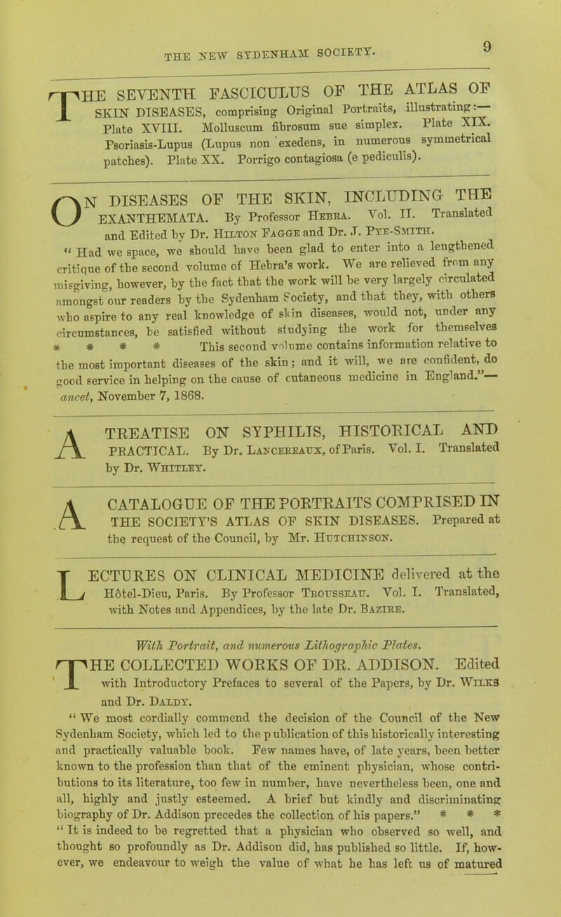 The seventh fasciculus of the atlas of SKIN DISEASES, comprising Original Portraits, illustrating:— Plate XVIII. Molluscum fibrosum sue simplex. Plate XK. Psoriasis-Lupus (Lupus non exedens, in numerous symmetrical patches). Plate XX. Porrigo contagiosa (e pediculis). ON DISEASES OF THE SKIN, INCLUDING THE EXANTHEMATA. By Professor Hebba. Vol. II. Translated and Edited by Dr. Hilton Fagge and Dr. .T. Pte-Smith. “ Had we space, we should have been glad to enter into a lengthened critique of the second volume of Hehra’s work. We are relieved from any misgiving, however, by the fact that the work will he very largely circulated amongst our readers by the Sydenham Society, and that they, with others who aspire to any real knowledge of skin diseases, would not, under any circumstances, he satisfied without studying the work for themselves # # # * This second v'llnme contains information relative to the most important diseases of the skin; and it will, we are confident, do good service in helping on the cause of cutaneous medicine in England. ancet, November 7, 1868. Ateeatise on syphilis, histoeical and PRACTICAL. By Dr. Lanceeeaux, of Paris. Vol. I. Translated by Dr. Whitley. \ CATALOGUE OF THE POETEAITS COMPRISED IN THE SOCIETY’S ATLAS OF SKIN DISEASES. Prepared at the request of the Council, by Mr. Hutchinson. Lectures on clinical medicine delivered at the H6tel-Dieu, Paris. By Professor Teousseau. Vol. I. Translated, with Notes and Appendices, by the late Dr. Bazire. With Portrait, and numerous Liihogra'pMc Plates. The collected works of dr. ADDISON. Edited with Introductory Prefaces to several of the Papers, by Dr. WilkS and Dr. Daldt. “ We most cordially commend the decision of the Council of the New Sydenham Society, which led to the publication of this historically interesting and practically valuable book. Few names have, of late years, been better known to the profession than that of the eminent physician, whose contri- butions to its literature, too few in number, have nevertheless been, one and all, highly and justly esteemed. A brief but kindly and discriminating biography of Dr. Addison precedes the collection of his papers.” # # * “ It is indeed to be regretted that a physician who observed so well, and thought so profoundly as Dr. Addison did, has published so little. If, how- ever, we endeavour to weigh the value of what he has left us of matured