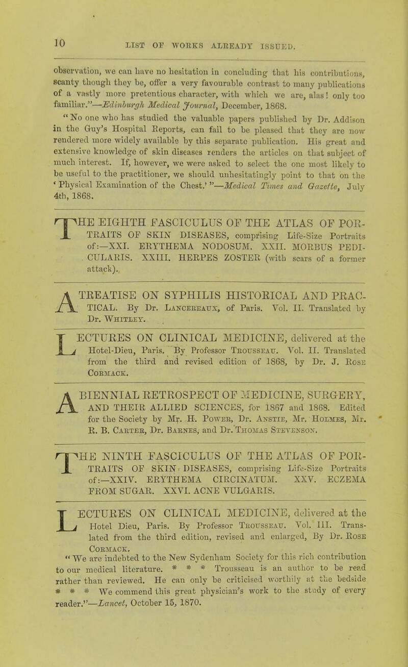 observution, we can have no hesitation in concluding that his contributions, scanty though they be, offer a very favourable contrast to many publications of a vastly more pretentious character, with which we are, alas! only too familiar.”—JEdinhurgh Medical Journal, December, 1868.  No one who has studied the valuable papers published by Dr. Addison in the Guy’s Hospital Deports, can fail to be pleased that they are now rendered more widely available by this separate publication. His great and extensive knowledge of skin diseases renders the articles on that subject of much interest. If, however, we were asked to select the one most likely to be useful to the practitioner, we should unhesitatingly point to that on the ‘ Physical Examination of the Chest.’”—Medical Times and Gazette, July 4th, 1868. The eighth fasciculus of tfie atlas of por- traits OF SKIN DISEASES, comprising Life-Size Portraits of:—XXL ERYTHEMA NODOSUM. XXII. MORBUS PEDI- CULARIS. XXIII. HERPES ZOSTER (with scars of a former attack).. A TREATISE ON SYPHILIS HISTORICAL AND PRAC- TICAL. By Dr. Lanceeeattx, of Paris. Vol. II. Translated by Dr. Whitley. Lectures on clinical medicine, delivered at the Hotel-Dieu, Paris. By Professor TEOtrssEAtr. Vol. II. Translated from the third and revised edition of 1868, by Dr. J. Rose COEMACK. A BIENNIAL RETROSPECT OP MEDICINE, SURGERY, AND THEIR ALLIED SCIENCES, for 1867 and 1868. Edited for the Society by Mr. H. Powee, Dr. Anstie, Mr. Holmes, Mr. R. B. Caetee, Dr. Baenes, and Dr.’TnoMAS Stetexsox. nHE NINTH FASCICULUS OF THE ATLAS OP POR- [_ TRAITS OF SKIN > DISEASES, comprising Life-Size Portraits of:—XXIV. ERYTHEMA CIRCINATUM. XXV. ECZEMA FROM SUGAR. XXVI. ACNE VULGARIS. Lectures on clinical medicine, delivered at the Hotel Dieu, Paris. By Professor Teousseau. Vol. HI. Trans- lated from the third edition, revised and enlarged, By Dr. Rose COEMACK. “ We are indebted to the New Sydenham Society for this rich contribution to our medical literature, * * Trousseau is an author to he read rather than reviewed. He can only he criticised worthily at the bedside # * # We commend this great physician’s work to the study of every reader.’’—Lancet, October 15, 1870.