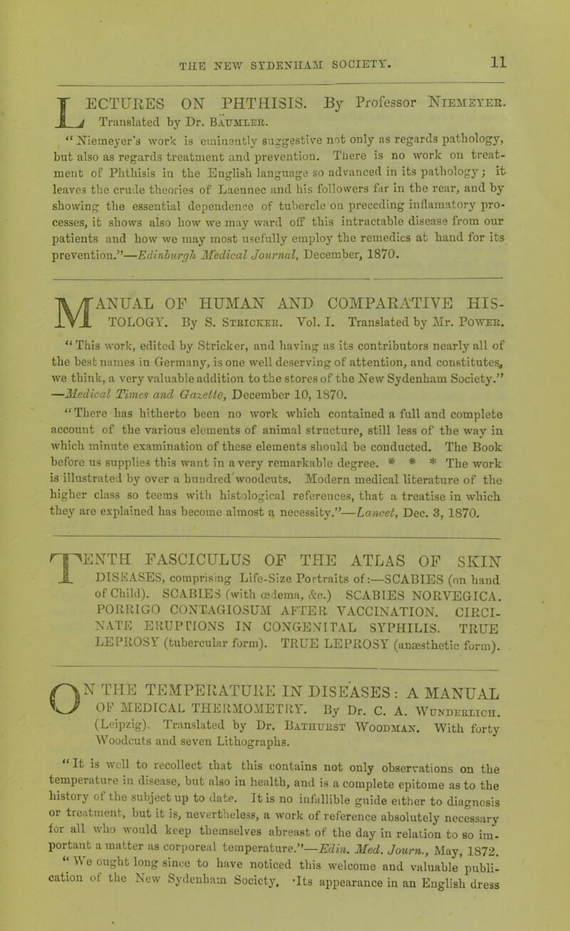 LECTUIiES ON PHTHISIS. By Professor Niemeyee. Translated by Dr. Baumlee. ^ “ 2^iemeyer’s work is eminently suggestive not only as regards pathology, but also as regards treatment and prevention. There is no work on treat- ment of Phthisis in the English language so advanced in its pathology; it leaves the crude theories of Laennec and his followers far in the rear, and by showing the essential dependence of tubercle on preceding inflainatory pro- cesses, it shows also how we may w.ard olF this intractable disease from our patients and how we may most usefully employ the remedies at band for its prevention.”—Edinburgh Medical Journal, December, 1870. Manual of human and compara-tive his- tology, By S. Steickee. Vol. I. Translated by Mr. PowEE. “ This work, edited by Strieker, and having as its contributors nearly all of the best names in Germany, is one well deserving of attention, and constitute?, we think, a very valuable addition to the stores of the Eew Sydenham Society.” —Medical Times and Gazette, December 10, 1870. “There has hitherto been no work which contained a full and complete account of the various elements of animal structure, still less of the way in which minute examination of these elements should be conducted. The Book before us supplies this want in a very remarkable degree. * * * The work is illustrated by over a hundrcdVoodcuts. Modern medical literature of the higher class so teems with histological references, that a treatise in which they arc explained has become almost a necessity.”—Lancet, Dec. 3, 1870, Tenth fasciculus of the atlas of skin DISEASES, comprising Life-Size Portraits of:—SCABIES (on band of Child). SCABIES (with oedema, &o.) SCABIES NORVEGICA. PORRIGO CONTAGIOSUM AFTER VACCINATION. CIRCI- NATfi ERUPTIONS IN CONGENITAL SYPHILIS. TRUE LEPROSY (tubercular form). TRUE LEPROSY (anaesthetic form). ON THE TEMPERATURE IN DISEASES: A MANUAL OF MEDICAL THERMOMETRY. By Dr. C. A. Wuxdeelich. (Leipzig). Translated by Dr, Bathtjest Woodman. With forty Woodcuts and seven Lithographs. It is well to recollect that this contains not only observations on the temperature iu disease, but also in health, and is a complete epitome as to the history of the subject up to date. It is no infallible guide either to diagnosis or treatment, but it is, nevertheless, a work of reference absolutely necessary for all who would keep themselves abreast of the day in relation to so im- portant a matter as corporeal temperature.”—Edia. Med. Journ., May, 1872. “ Wo ought long since to have noticed this welcome and valuable'publi- cation ot the New Sydenham Society, *lts appearance in an English dress