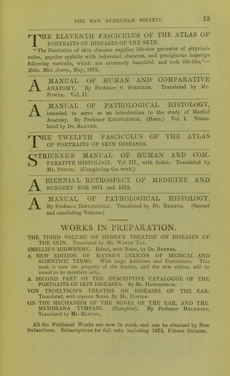 The eleventh fasciculus of the atlas of PORTRAITS OF DISEASES OF THE SKIN. “ The Fasciculus of skin diseases supplies life-size portraits of pityriasis rubra, papular syphilis with indurated chancres, and pruriginous impetigo following varicella, which are extremely beautiful, and look life-like.’ JEdin. Med. Jouni., May, 1872. A MANUAL OF HUMAN AND COMPARATIVE ANATOMY. By Professor S. Steickee. Translated by Mr. POWEE. Vol. II. MANUAL OF PATHOLOGICAL HISTOLOGY, intended to serve as an introduction to the study of Morbid Anatomy. By Professor Rindfleisch. (Bonn.) Vol. I. Trans- lated by Dr. Baxtee. The TWELFTH FASCICULUS OF THE ATLAS OP PORTRAITS OF SKIN DISEASES. STRICKER’S MANUAL OF HUMAN AND COM- PARATIVE HISTOLOGY. Vol. III., with Index. Translated by Mr. PowEE. (Completing the work.) BIENNIAL RETROSPECT OF MEDICINE AND SURGERY FOR 1871 and 1872. A' MANUAL OF PATHOLOGICAL HISTOLOGY, By Professor Rindfleisch. Translated by Dr. Baxtee. (Second and concluding Volume.) WORKS IN PREPARATION. THE THIRD VOLUME OF HEBRA’S TREATISE ON DISEASES OF THE SKIN. Translated by Mr. Waren Tay. SMELLIE’S MIDWIFERY. Edited, with Notes, by Dr. Barnes. A NEW EDITION OF MAYNE’S LEXICON OF MEDICAL AND SCIENTIFIC TERMS. With large Additions and Corrections. This work is now the property of the Society, and the new edition will be issued to its members only. A SECOND PART OF THE DESCRIPTIVE CATALOGUE OF THE PORTRAITS OF SKIN DISEASES. By Mr. Hutchinson. VON TROELTSCH’S TREATISE ON DISEASES OF THE EAR. Translated, with copious Notes, By Mr. Hinton. ON THE MECHANISM OF THE BONES OF THE EAR, AND THE MEMBRANA TYMPANI. (Pamphlet). By Professor Helmhotz. Translated by Mr. Hinton., All the Published Works are now in stock, and can be obtained by New Subscribers. Subscriptions for full sets, including 1873, Fifteen Guineas.