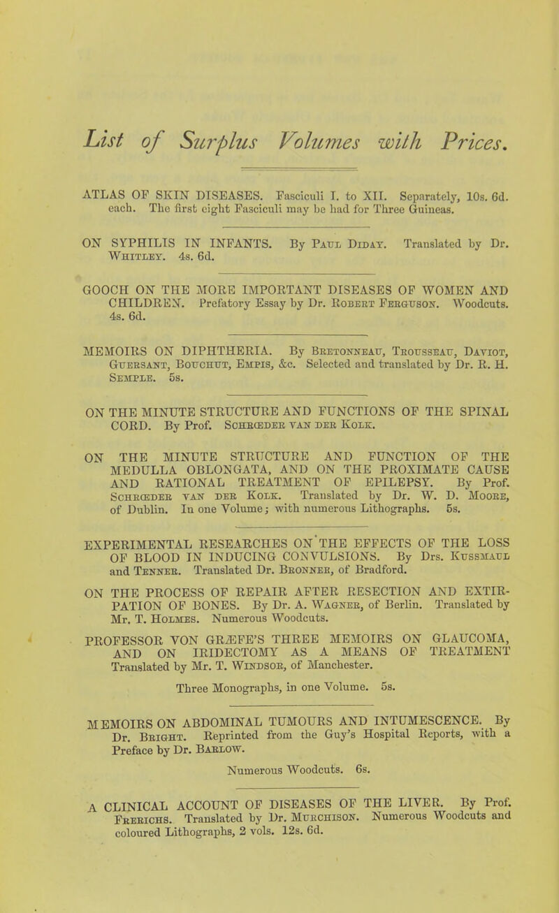 List of Surplus Volumes with Prices, ATLAS OF SKIN DISEASES. Fasciculi I. to XII. Separately, 10s. 6d. each. The first eight Fasciculi may be had for Three Guineas. ON SYPHILIS IN INFANTS. By Paul Didat. Translated by Dr. Whitley. 4s. fid. GOOCH ON THE MORE IMPORTANT DISEASES OF WOMEN AND CHILDREN. Prefatory Essay by Dr. Robert FEEausoN. Woodcuts. 4s. fid. MEMOIRS ON DIPHTHERIA. By Beetonneah, Teousseait, Datiot, Gxteesant, Botjchht, Empis, &c. Selected and translated by Dr. R. H. Semple. 5s. ON THE MINUTE STRUCTURE AND FUNCTIONS OF THE SPINAL CORD. By Prof. Sohecedee tah dee Kolk. ON THE MINUTE STRUCTURE AND FUNCTION OF THE MEDULLA OBLONGATA, AND ON THE PROXIMATE CAUSE AND RATIONAL TREATMENT OP EPILEPSY. By Prof. ScHECEDEE TAN DEE Kolk. Translated by Dr. W. D. Mooee, of Dublin. In one Volume; with numerous Lithographs. 5s. EXPERIMENTAL RESEARCHES ON'tHE EFFECTS OF THE LOSS OF BLOOD IN INDUCING CONVULSIONS. By Drs. Ktjssmall and Tennee. Translated Dr. Beonnee, of Bradford. ON THE PROCESS OP REPAIR AFTER RESECTION AND EXTIR- PATION OF BONES. By Dr. A. Wagnee, of Berlin. Translated by Mr. T. Holmes. Numerous Woodcuts. PROFESSOR VON GRAPE’S THREE MEMOIRS ON GLAUCOMA, AND ON IRIDECTOMY AS A MEANS OF TREATMENT Translated by Mr. T. Windsoe, of Manchester. Three Monographs, in one Volume. 5s. MEMOIRS ON ABDOMINAL TUMOURS AND INTUMESCENCE. By Dr. Beight. Reprinted from the Guy’s Hospital Reports, with a Preface by Dr. Baelow. Numerous Woodcuts, fis. A CLINICAL ACCOUNT OF DISEASES OF THE LIVER. By Prof. Freeichs. Translated by Dr. Muechisoh. Numerous Woodcuts and coloured Lithographs, 2 vols. 12s. fid.