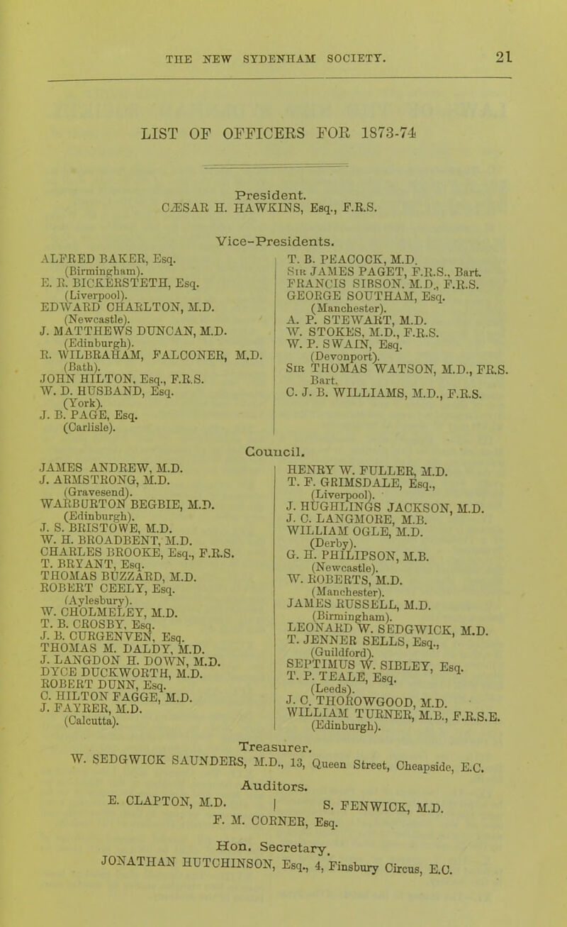 LIST OF OFFICERS FOR 1873-74 Pr6Sid6Tit. C/ESAR H. HAWKINS,’ Esq., E.R.S. Vice-Presidents. ALFRED BAKER, Esq. (Birmingham). E. R. BICKERSTETH, Esq. (Liverpool). EDW'ARD CHARLTON, M.D. (Newcastle). J. MATTHEWS DUNCAN, M.D. (Edinburgh). R. WILBRAHAM, FALCONER, M.D. (Bath). JOHN HILTON. Esq., F.R.S. W. D. HUSBAND, Esq. (York). J. B. PAGE, Esq. (Carlisle). 1 T. B. PEACOCK, M.D. Sm JAMES PAGET, F.R.S., Bart. FRANCIS SIBSON. M.D, F.R.S. GEORGE SOUTHAM, Esq. (Manchester). A. P. STEWART, M.D. W. STOKES, M.D., F.R.S. W. P. SWAIN, Esq. (Devonport). Sir THOMAS WATSON, M.D., FR.S. Bart. C. J. B. WILLIAMS, M.D., F.R.S. Council. .JAMES ANDREW, M.D. J, ARMSTRONG, M.D. (Gravesend). WARBURTON BEGBIE, M.D. (Edinburgh). .1. S. BRISTOVVE, M.D. W. H. BROADBENT, M.D. CHARLES BROOKE, Esq., F.R.S. T. BRYANT, Esq. THOMAS BUZZARD, M.D. ROBERT CEELY, Esq. fAyleshury). W. CHOLMELEY, M.D. T. B. CROSBY, Esq. J. B. CURGENVEN, Esq. THOMAS M. DALDY, M.D. J. LANGDON H. DOWN, M.D. DYCE DUCKWORTH, M.D. ROBERT DUNN, Esq. 0. HILTON FAGGE, M.D. J. FAYRER, M.D. (Calcutta). HENRY W. FULLER, M.D. T. F. GRIMSDALE, Esq., (Liverpool). J. HUGHLINGS JACKSON, M.D. J. C. LANGMORE, M.B. WILLIAM OGLE, M.D. (Derby). G. H. PHILIPSON, M.B. (Newcastle). W. ROBERTS, M.D. (Manchester). JAMES RUSSELL, M.D. (Birmingham). LEONARD W. SEDGWICK, M.D. T. JENNER SELLS, Esq., (Guildford). SEPTIMUS W. SIBLEY, Esq. T. P. TEALE, Esq. ^ (Leeds). J. C. THOROWGOOD, M.D. WILLIAM TURNER, M.B., F.R S E (Edinburgh). Treasurer. W. SEDGWICK SAUNDERS, M.D., 13, Queen Street, Cheapside, E.C. Auditors. E. CLAPTON, M.D. | g. FENWICK, M.D. F. M. CORNER, Esq. Hon. Secretary JONATHAN HUTCHINSON, Esq., 4, Finsbury Circus, E.C.