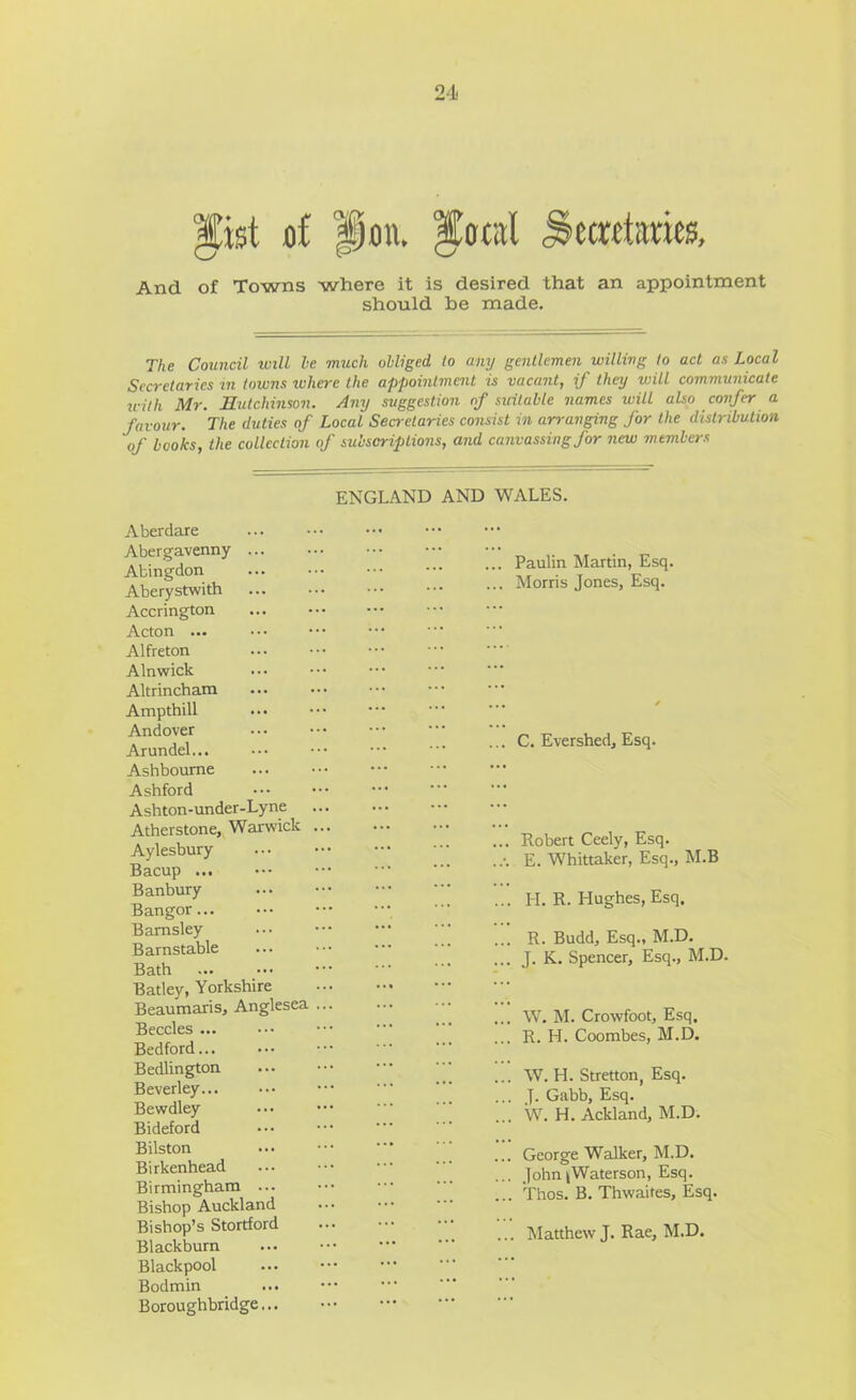 And of Towns where it is desired that an appointment should be made. The Council will he much obliged to any gentlemen willing to act as Local Secretaries in towns lohere the appointment is vacant, if they will communicate u-ith Mr. Hutchinson. Any suggestion of suitable names will also confer a favour. The duties of Local Secretaries consist in arranging for the distribution of books, the collection of subscriptions, and canvassing for new members ENGLAND AND WALES. Aberdare Abergavenny ... Abingdon Aberystwith Accrington Acton ... Alfreton Alnwick Altrincham Ampthill Andover Arundel... Ashbourne Ashford Ashton-under-Lyne Atherstone, Warwick Aylesbury Bacup ... Banbury Bangor Barnsley Barnstable Bath Batley, Yorkshire Beaumaris, Anglesea Beccles ... Bedford... Bedlington Beverley Bewdley Bideford Bilston Birkenhead Birmingham ... Bishop Auckland Bishop’s Stortford Blackburn Blackpool Bodmin Boroughbridge... ... Paulin Martin, Esq. ... Morris Jones, Esq. ... C. Evershed, Esq. Robert Ceely, Esq. E. Whittaker, Esq., M.B H. R. Hughes, Esq. R. Budd, Esq., M.D. J. K. Spencer, Esq., M.D. W. M. Crowfoot, Esq. R. H. Coombes, M.D. W. H. Stretton, Esq. J. Gabb, Esq. W. H. Ackland, M.D. George Walker, M.D. John ^Waterson, Esq. Thos. B. Thwaifes, Esq. . Matthew J. Rae, M.D.