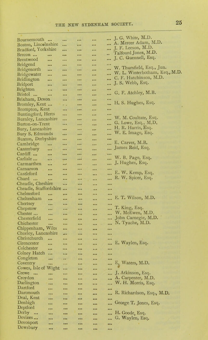 Bournemouth ... Boston, Lincolnshire Bradford, Yorkshire Brecon ... Brentwood Bridgend Bridgenorth Bridgewater Bridlington Bridport Brighton Bristol ... Brixham, Devon Bromley, Kent ... Brompton, Kent Buntingford, Herts Burnley, Lancashire Burton-on-Trent Bury, Lancashire Bury S. Edmunds Buxton, Derbyshire Cambridge Canterbury CardiR ... ... Carlisle... Carmarthen Carnarvon Castleford Chard ... ... Cheadle, Cheshire Cheadle, Staffordshire Chelmsford Cheltenham Chertsey Chepstow Chester ... Chesterfield Chichester Chippenham, Wilts Chorley, Lancashire Christchurch ... Cirencester Colchester Colney Hatch ... Congleton Coventry Cowes, Isle of Wight Crewe ... Croydon Darlington Dartford Dartmouth Deal, Kent Denbigh Deptford Derby Devizes Devonport Dewsbury ... J. G. White, M.D. ... A. Mercer Adam, M.D. ... J. F. Leeson, M.D. .. Talfourd Jones, M.D. ... J. C. Quennell, Esq. ... W. Thursfield, Esq., Jun. ... W. L. Winterbotham, Esq., M.D. ... C. F. Hutchinson, M.D. ... J. S. Webb, Esq. ... G. F. Atchley, M.B. ... H. S. Hughes, Esq. W. M. Coultate, Esq. G. Lowe, Esq., M.D. H. R. Harris, Esq. W. E. Image, Esq. E. Carver, M.B. James Reid, Esq. W. B. Page, Esq. J. Hughes, Esq. E. W. Kemp, Esq. R. W. Spicer, Esq. E. T. Wilson, M.D, T. King, Esq. W. McEwen, M.D. John Carnegie, M.D. N. Tyache, M.D. E. Waylen, Esq. E. Waters, M.D. J. Atkinson, Esq. A. Carpenter, M.D. W. H. Morris, Esq. R. Richardson, Esq., M.D. George T. Jones, Esq. H. Goode, Esq. G. Waylen, Esq.