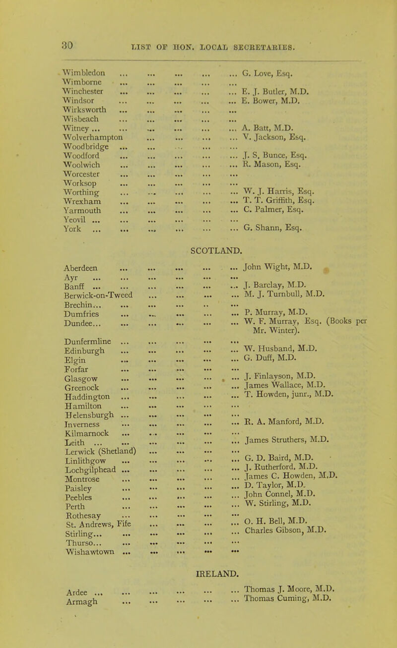 Wimbledon Wimborne ... ... ... ... G. Love, Esq. Winchester ... ... E. J. Butler, M.D. Windsor Wirksworth Wisbeach ••• • •• ... ... E. Bower, M.D. Witney... W ol verhampton Woodbridge Woodford ... ... A. Batt, M.D. ... ... V. Jackson, Esq. ... ... J. S. Bunce, Esq. W'oolwich ... ... R. Mason, Esq. Worcester ... Worksop Worthing ... ... W. J. Harris, Esq. Wrexham ... ... T. T. Griffith, Esq. Yarmouth Yeovil ... ... ... C. Palmer, Esq. York ..9 ... ... ... G. Shann, Esq. SCOTLAND. Aberdeen Ayr Banff ... Berwick-on-Tweed Brechin.-.. Dumfries Dundee... Dunfermline ... Edinburgh Elgin ••• ••• Eorfar ... ... ... Glasgow Greenock Haddington Hamilton Helensburgh ... Inverness Kilmarnock Leith ... ... ... ... Lerwick (Shetland) Linlithgow Lochgilphead ... Montrose Paisley Peebles Perth Rothesay St. Andrews, Fife Stirling... ... ... Thurso... Wishawtown ... ... ... John Wight, M.D. J. Barclay, M.D. M. J. Turnbull, M.D. P. Murray, M.D. W. F. Murray, Esq. (Books per Mr. Winter). W. Husband, M.D. G. Duff, M.D. J. Finlayson, M.D. James Wallace, M.D. T. Howden, junr., M.D. E. A. Manford, M.D. James Struthers, M.D. G. D. Baird, M.D. J. Rutherford. M.D. James C. Howden, M.D. D. Taylor, M.D. John Connel, M.D. W. Stirling, M.D. O. H. Bell, M.D. Charles Gibson, M.D. IRELAND. Ardee ... Armagh ... Thomas J. Moore, M.D. ... Thomas Cuming, M.D.