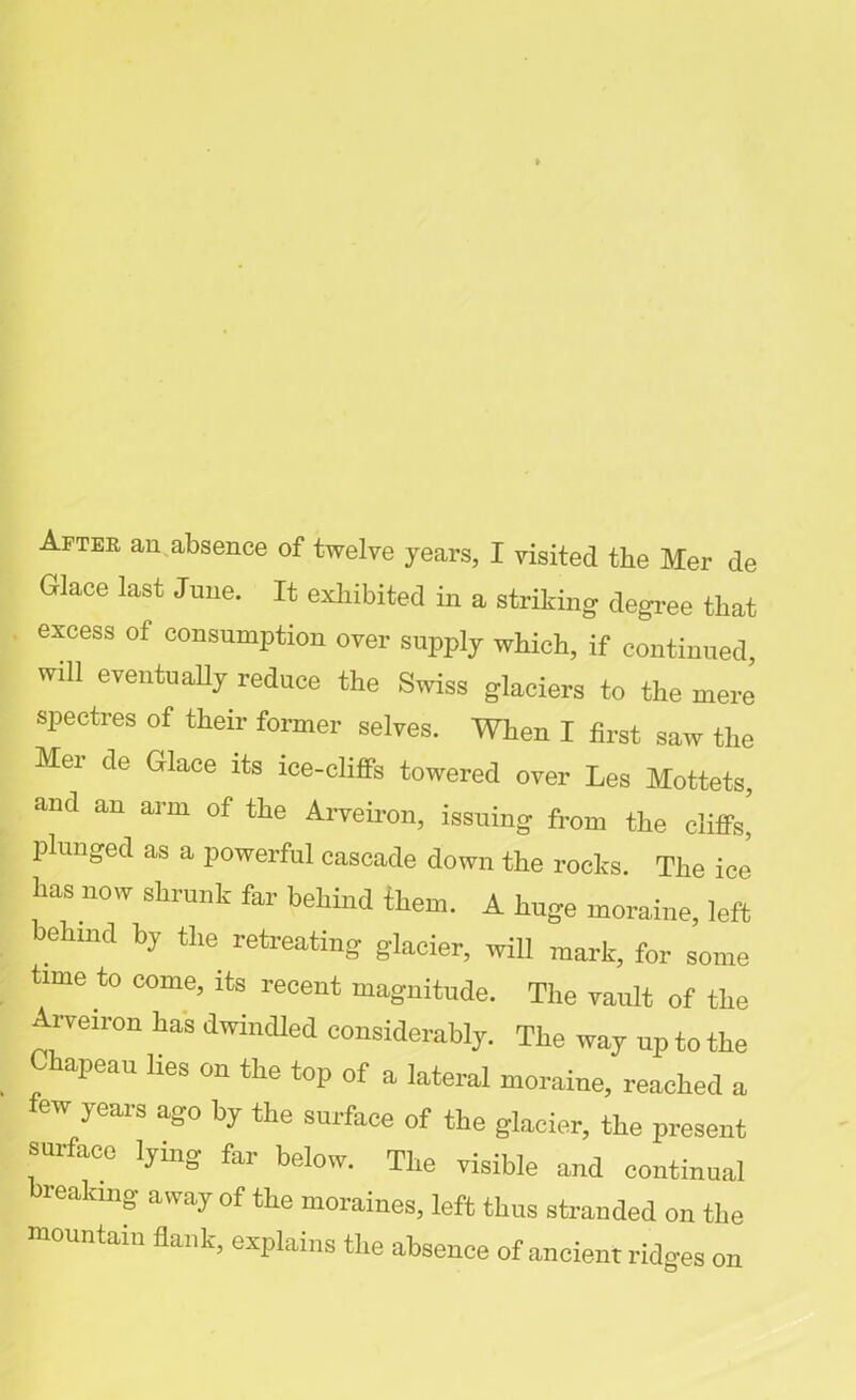 Aftek an absence of twelve years, X visited the Her de Glace last June. It exhibited in a striking degree that excess of consumption over supply which, if continued, will eventually reduce the Swiss glaciers to the mere spectres of their former selves. When I first saw the Mer de Glace its ice-cliffs towered over Les Mottets, and an arm of the Arveiron, issuing from the cliffs’ plunged as a powerful cascade down the rocks. The ice has now shrunk far behind them. A huge moraine, left behind by the retreating glacier, will mark, for some time to come, its recent magnitude. The vault of the l'veiron has dwindled considerably. The way up to the Chapeau lies on the top of a lateral moraine, reached a ew years ago by the surface of the glacier, the present surface lying far below. The visible and continual reakmg away of the moraines, left thus stranded on the mountain flank, explains the absence of ancient ridges on