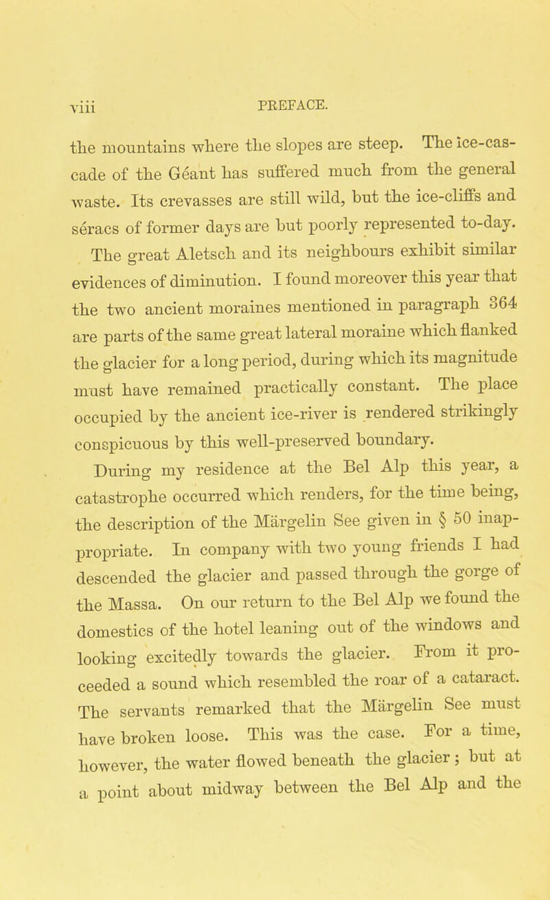 Vlll the mountains where the slopes are steep. The Ice-cas- cade of the Geant has suffered much from the general waste. Its crevasses are still wild, but the ice-cliffs and seracs of former days are but poorly represented to-day. The great Aletsch and its neighbours exhibit similar evidences of diminution. I found moreover this year that the two ancient moraines mentioned in paragraph 364 are parts of the same great lateral moraine which flanked the glacier for a long period, during which its magnitude must have remained practically constant. The place occupied by the ancient ice-river is rendered stiikingly conspicuous by this well-preserved boundary. During my residence at the Bel Alp this year, a catastrophe occurred which renders, for the time being, the description of the Margelin See given in § 50 inap- propriate. In company with two young friends I had descended the glacier and passed through the gorge of the Massa. On our return to the Bel Alp we found the domestics of the hotel leaning out of the windows and looking excitedly towards the glacier. From it pro- ceeded a sound which resembled the roar of a cataract. The servants remarked that the Margelin See must have broken loose. This was the case. For a time, however, the water flowed beneath the glacier; but at a point about midway between the Bel Alp and the