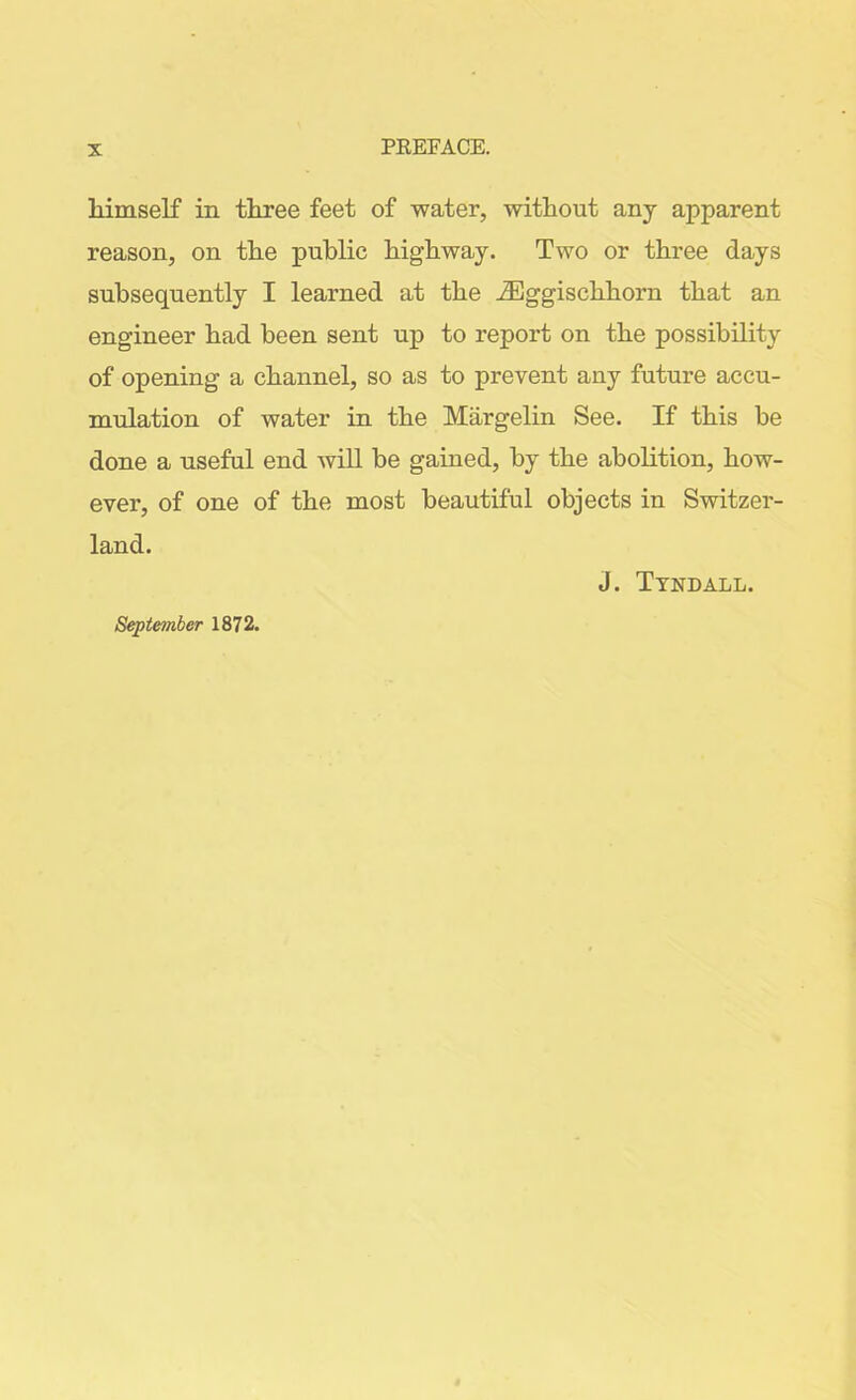 himself in three feet of water, without any apparent reason, on the public highway. Two or three days subsequently I learned at the iEggischhorn that an engineer had been sent up to report on the possibility of opening a channel, so as to prevent any future accu- mulation of water in the Margelin See. If this be done a useful end will be gained, by the abolition, how- ever, of one of the most beautiful objects in Switzer- land. J. Tyndall. September 1872.
