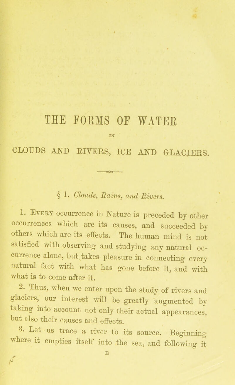 THE FORMS OF WATER IX CLOUDS AND RIVERS, ICE AND GLACIERS. § 1. Clouds, Rains, and Rivers. 1. Every occurrence in Nature is preceded by other occuirences which are its causes, and succeeded by others which are its effects. The human mind is not satisfied with observing and studying any natural oc- cunence alone, but takes pleasure in connecting every natural fact with what lias gone before it, and with what is to come after it. 2. Thus, when we enter upon the study of rivers and glaciers, our interest will be greatly augmented by taking into account not only their actual appearances, but also their causes and effects. •L Let us trace a river to its source. Beginning where it empties itself into the sea, and following it B *