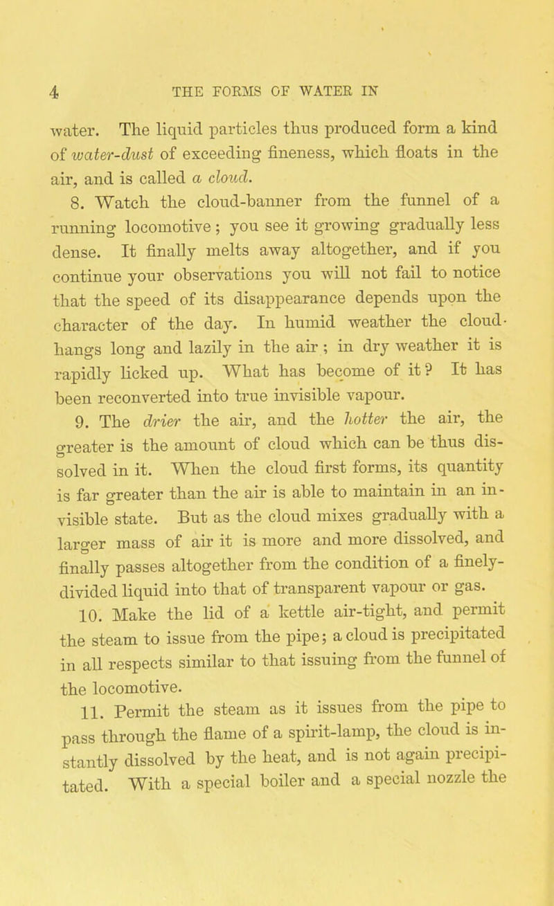 water. The liquid particles thus produced form a kind of water-dust of exceeding fineness, which floats in the air, and is called a cloud. 8. Watch the cloud-banner from the funnel of a running locomotive; you see it growing gradually less dense. It finally melts away altogether, and if you continue your observations you will not fail to notice that the speed of its disappearance depends upon the character of the day. In humid weather the cloud- hangs long and lazily in the ah'; in dry weather it is rapidly licked up. What has become of it? It has been reconverted into true invisible vapour. 9. The drier the air, and the hotter the air, the o-reater is the amount of cloud which can be thus dis- solved in it. When the cloud first forms, its quantity is far greater than the air is able to maintain in an in- visible state. But as the cloud mixes gradually with a larger mass of air it is more and more dissolved, and finally passes altogether from the condition of a finely- divided liquid into that of transparent vapour or gas. 10. Make the lid of a kettle air-tight, and permit the steam to issue from the pipe; a cloud is precipitated in all respects similar to that issuing from the funnel of the locomotive. 11. Permit the steam as it issues from the pipe to pass through the flame of a spirit-lamp, the cloud is in- stantly dissolved by the heat, and is not again precipi- tated. With a special boiler and a special nozzle the