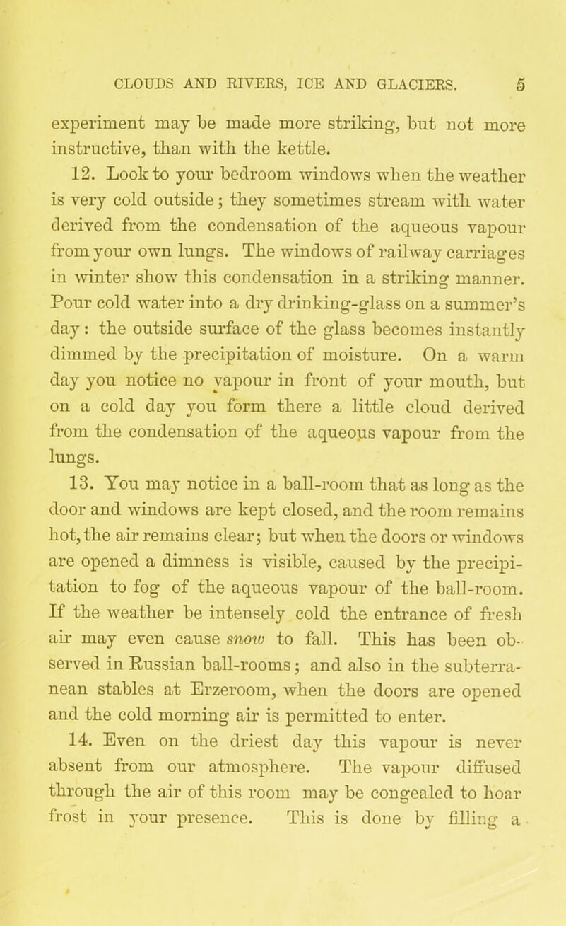 experiment may be made more striking, but not more instructive, than with the kettle. 12. Look to your bedroom windows when the weather is very cold outside; they sometimes stream with water derived from the condensation of the aqueous vapour from your own lungs. The windows of railway carriages in winter show this condensation in a striking manner. Pour cold water into a dry drinking-glass on a summer’s day: the outside surface of the glass becomes instantly dimmed by the precipitation of moisture. On a warm day you notice no vapour in front of your mouth, but on a cold day you form there a little cloud derived from the condensation of the aqueous vapour from the lungs. 13. You may notice in a ball-room that as long as the door and windows are kept closed, and the room remains hot, the air remains clear; but when the doors or windows are opened a dimness is visible, caused by the precipi- tation to fog of the aqueous vapour of the ball-room. If the weather be intensely cold the entrance of fresb air may even cause snow to fall. This has been ob- served in Russian ball-rooms; and also in the subterra- nean stables at Erzeroom, when the doors are opened and the cold morning air is permitted to enter. 14. Even on the driest day this vapour is never absent from our atmosphere. The vapour diffused through the air of this room may be congealed to hoar frost in your presence. This is done by filling a