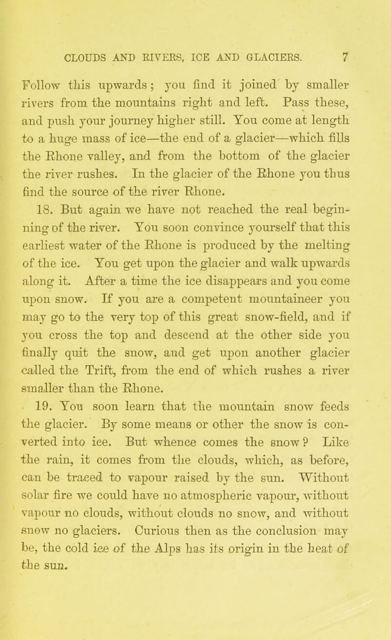 Follow this upwards; 3tou find it joined by smaller rivers from the mountains right and left. Pass these, and push your journey higher still. You come at length to a huge mass of ice—the end of a glacier—which fills the Rhone valley, and from the bottom of the glacier the river rushes. In the glacier of the Rhone you thus find the source of the river Rhone. IS. But again we have not reached the real begin- ning of the river. You soon convince yourself that this earliest water of the Rhone is produced by the melting of the ice. You get upon the glacier and walk upwards along it. After a time the ice disappears and you come upon snow. If you are a competent mountaineer you may go to the very top of this great snow-field, and if you cross the top and descend at the other side you finally quit the snow, and get upon another glacier called the Trift, from the end of which rushes a river smaller than the Rhone. 19. You soon learn that the mountain snow feeds the glacier. By some means or other the snow is con- verted into ice. But whence comes the snow ? Like the rain, it comes from the clouds, which, as before, can be traced to vapour raised by the sun. Without solar fire we could have no atmospheric vapour, without / vapour no clouds, without clouds no snow, and without snow no glaciers. Curious then as the conclusion may be, the cold ice of the Alps has its origin in the heat of the sun.