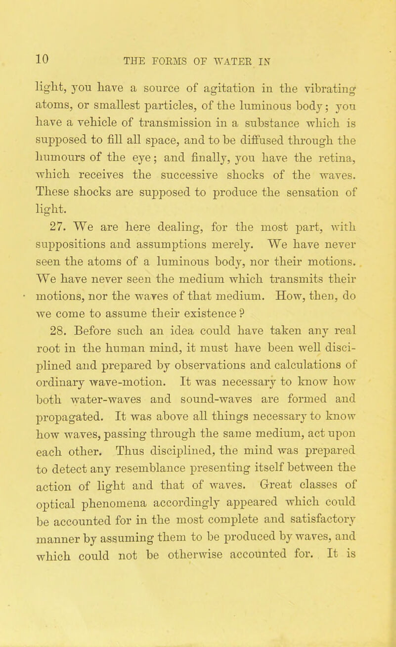light, 3Tou have a source of agitation in the vibrating atoms, or smallest particles, of the luminous body; you have a vehicle of transmission in a substance which is supposed to fill all space, and to be diffused through the humours of the eye; and finally, you have the retina, which receives the successive shocks of the waves. These shocks are supposed to produce the sensation of light. 27. We are here dealing, for the most part, with suppositions and assumptions merely. We have never seen the atoms of a luminous body, nor their motions. We have never seen the medium which transmits their motions, nor the waves of that medium. How, then, do we come to assume their existence ? 28. Before such an idea could have taken any real root in the human mind, it must have been well disci- plined and prepared by observations and calculations of ordinary wave-motion. It was necessary to know how both water-waves and sound-waves are formed and propagated. It was above all things necessary to know how waves, passing through the same medium, act upon each other. Thus disciplined, the mind was prepared to detect any resemblance presenting itself between the action of light and that of waves. Great classes of optical phenomena accordingly appeared which could be accounted for in the most complete and satisfactory manner by assuming them to be produced by waves, and which could not be otherwise accounted for. It is