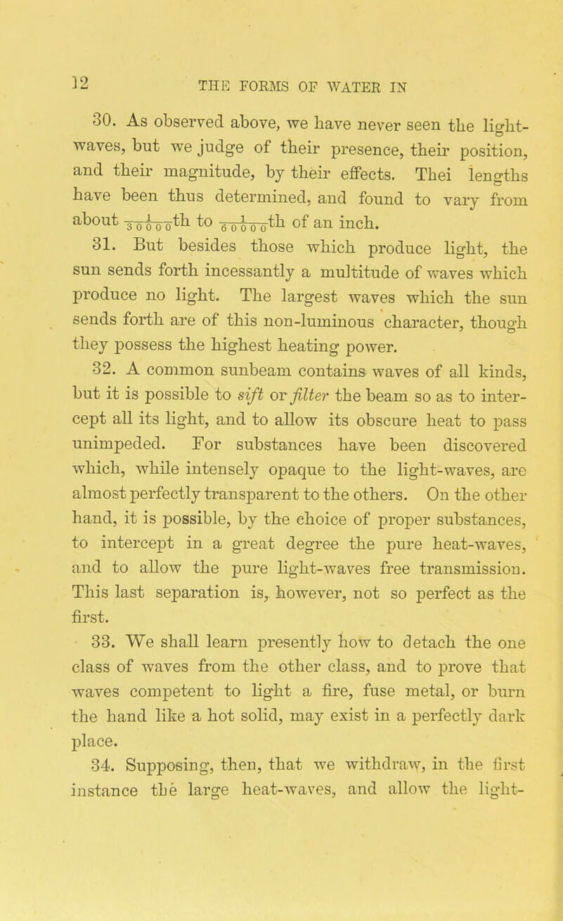 30. As observed above, we have never seen the lio-ht- © waves, but we judge of their presence, their position, and their magnitude, by their effects. Thei ienffths have been thus determined, and found to vary from about yoooto a ooo oth of' an inch. 31. But besides those which produce light, the sun sends forth incessantly a multitude of waves which pi’oduce no light. The largest waves which the sun sends forth are of this non-luminous character, thouo-h they possess the highest heating power. 32. A common sunbeam contains waves of all kinds, but it is possible to sift or filter the beam so as to inter- cept all its light, and to allow its obscure heat to pass unimpeded. Bor substances have been discovered which, while intensely opaque to the light-waves, are almost perfectly transparent to the others. On the other hand, it is possible, by the choice of proper substances, to intercept in a great degree the pure heat-waves, and to allow the pure light-waves free transmission. This last separation is, however, not so perfect as the first. 33. We shall learn presently how to detach the one class of waves from the other class, and to prove that waves competent to light a fire, fuse metal, or burn the hand like a hot solid, may exist in a perfectly dark place. 34. Supposing, then, that we withdraw, in the first instance the large heat-waves, and allow the light-