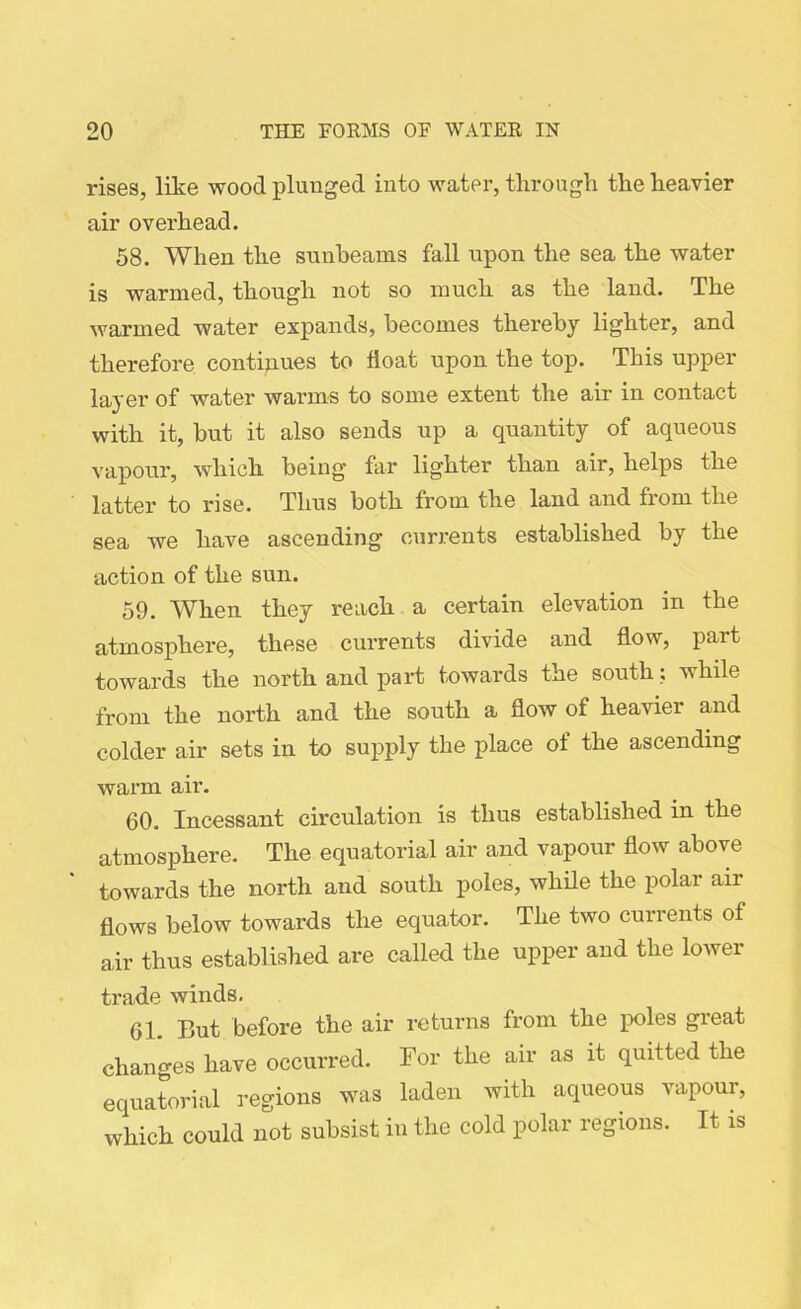 rises, like wood plunged into water, through the heavier air overhead. 58. When the sunbeams fall upon the sea the water is warmed, though not so much as the land. The warmed water expands, becomes thereby lighter, and therefore continues to float upon the top. This upper layer of water warms to some extent the air in contact with it, but it also sends up a quantity of aqueous vapour, which being far lighter than air, helps the latter to vise. Thus both from the land and from the sea we have ascending currents established by the action of the sun. 59. When they reach a certain elevation in the atmosphere, these currents divide and flow, part towards the north and part towards the south; while from the north and the south a flow of heavier and colder air sets in to supply the place of the ascending warm air. 60. Incessant circulation is thus established in the atmosphere. The equatorial air and vapour flow above towards the north and south poles, while the polar air flows below towards the equator. The two currents of air thus established are called the upper and the lower trade winds. 61. But before the air returns from the poles great changes have occurred. Bor the air as it quitted the equatorial regions was laden with aqueous vapour, which could not subsist in the cold polar regions. It is