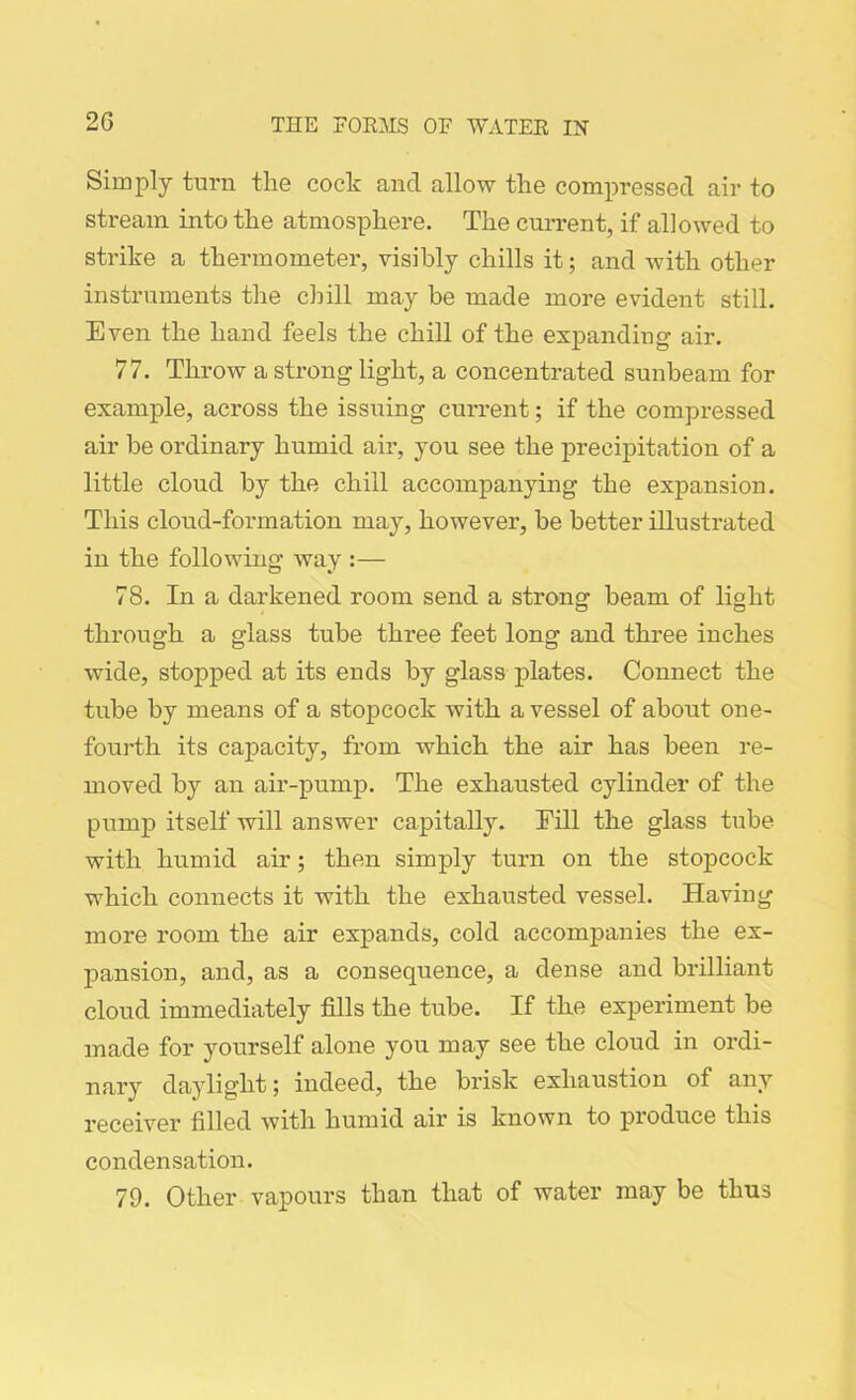 Simply turn the cock ancl allow the compressed air to stream into the atmosphere. The current, if allowed to strike a thermometer, visibly chills it; and with other instruments the chill may be made more evident still. Even the hand feels the chill of the expanding- air. 77. Throw a strong light, a concentrated sunbeam for example, across the issuing current; if the compressed air be ordinary humid air, you see the precipitation of a little cloud by the chill accompanying the expansion. This cloud-fonnation may, however, be better illustrated in the following way :— 78. In a darkened room send a strong beam of light through a glass tube three feet long and three inches wide, stopped at its ends by glass plates. Connect the tube by means of a stopcock with a vessel of about one- fourth its capacity, from which the air has been re- moved by an air-pump. The exhausted cylinder of the pump itself will answer capitally. Fill the glass tube with humid air; then simply turn on the stopcock which connects it with the exhausted vessel. Having more room the air expands, cold accompanies the ex- pansion, and, as a consequence, a dense and brilliant cloud immediately fills the tube. If the experiment be made for yourself alone you may see the cloud in ordi- nary daylight; indeed, the brisk exhaustion of any receiver filled with humid air is known to produce this condensation. 79. Other vapours than that of water may be thus