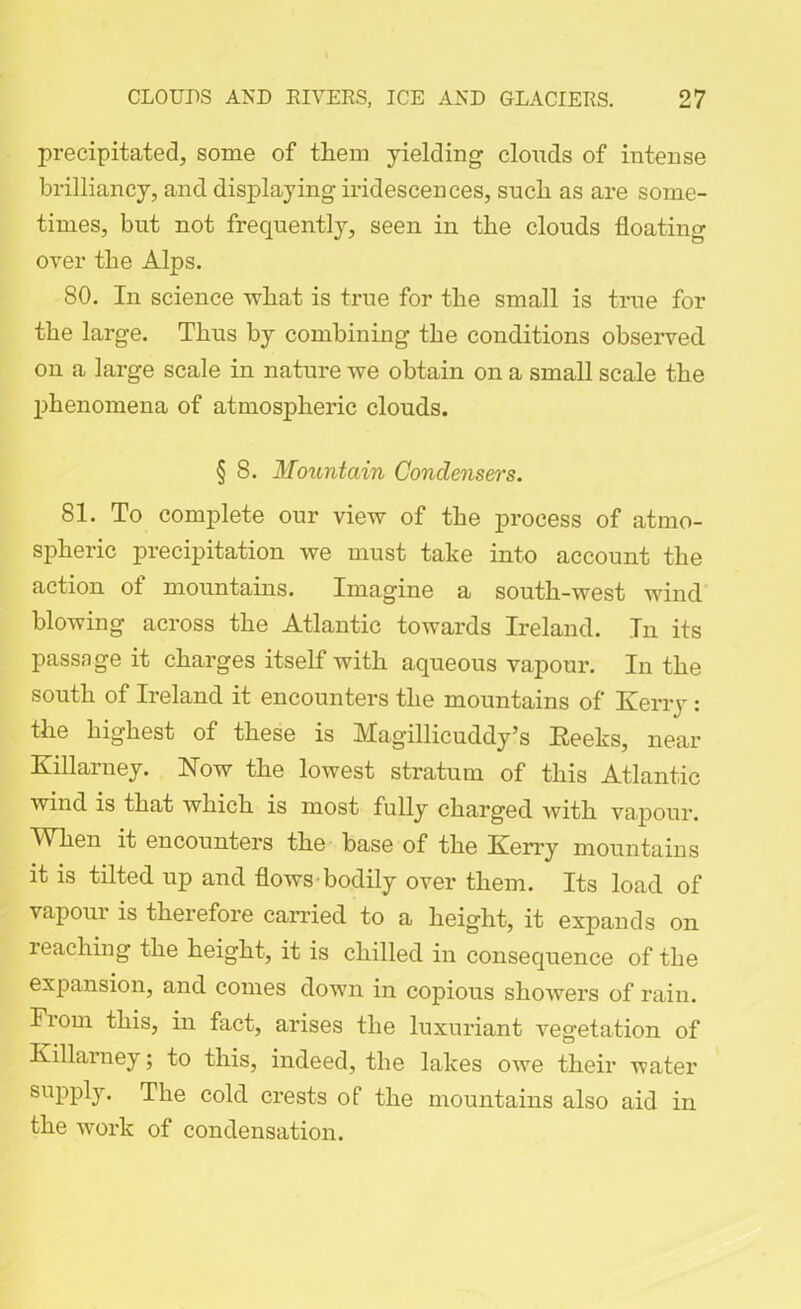 precipitated, some of them yielding clouds of intense brilliancy, and displaying iridescences, such as are some- times, but not frequently, seen in the clouds floating over the Alps. 80. In science what is true for the small is true for the large. Thus by combining the conditions observed on a large scale in nature we obtain on a small scale the phenomena of atmospheric clouds. § 8. Mountain Condensers. 81. To complete our view of the process of atmo- spheric precipitation we must take into account the action of mountains. Imagine a south-west wind blowing across the Atlantic towards Ireland. In its passage it charges itself with aqueous vapour. In the south of Ireland it encounters the mountains of Kerry : the highest of these is Magillicuddy’s Keeks, near Killarney. Now the lowest stratum of this Atlantic wind is that which is most fully charged Avith vapour. When it encounters the base of the Kerry mountains it is tilted up and flows bodily over them. Its load of vapour is therefore carried to a height, it expands on reaching the height, it is chilled in consequence of the expansion, and comes down in copious showers of rain. From this, in fact, arises the luxuriant vegetation of Killarney; to this, indeed, the lakes owe their water supply. The cold crests of the mountains also aid in the work of condensation.