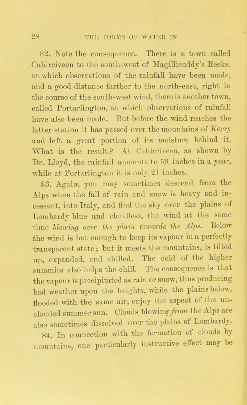 82. Note the consequence. There is a town called Caliirciveen to the south-west of Magillicuddy’s Reeks, at which observations of the rainfall have been made, and a good distance farther to the north-east, right in the course of the south-west wind, there is another town, called Portarlington, at which observations of rainfall have also been made. But before the wind reaches the latter station it has passed over the mountains of Kerry and left a great portion of its moisture behind it. What is the result? At Cahirciveen, as shown by Dr. Lloyd, the rainfall amounts to 59 inches in a year, while at Portarlington it is only 21 inches. 83. Again, you may sometimes descend from the Alps when the fall of rain and snow is heavy and in- cessant, into Italy, and find the sky over the plains of Lombardy blue and cloudless, the wind at the same time blowing over the plain toivards the Alps. Below the wind is hot enough to keep its vapour in a perfectly transparent state; but it meets the mountains, is tilted up, expanded, and chilled. The cold of the higher summits also helps the chill. The consequence is that the vapour is precipitated as rain or snow, thus producing bad weather upon the heights, while the plains below, flooded with the same air, enjoy the aspect of the un- clouded summer sun. Clouds blowing from the Alps are also sometimes dissolved over the plains of Lombardy. 84. In connection with the formation of clouds by mountains, one particularly instructive effect may be