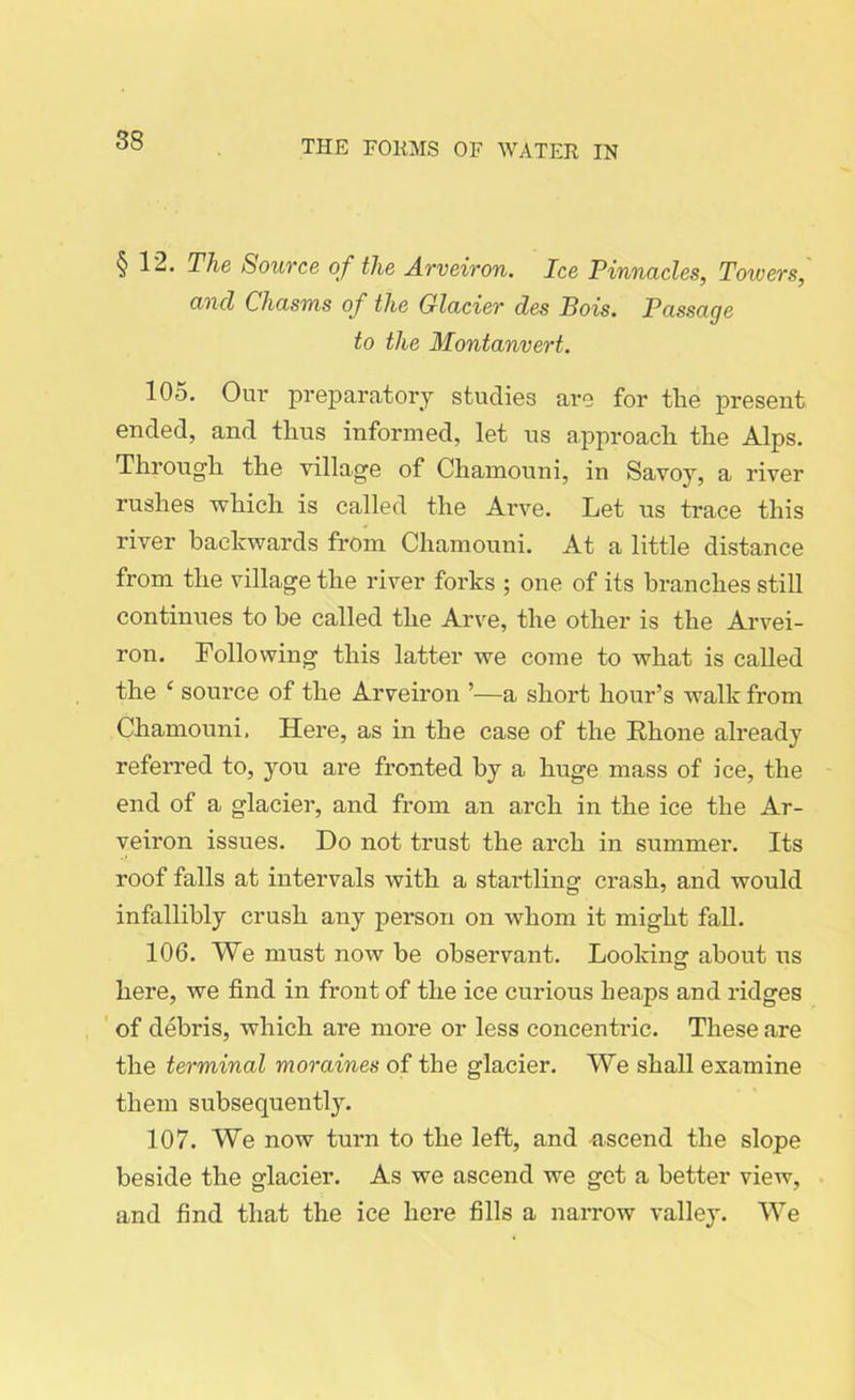 §12. The Source of the Arveiron. Ice Pinnacles, Towers, and Chasms of the Glacier des Bois. Passage to the Montanvert. 105. Ouv preparatory studies are for tlie present ended, and thus informed, let us approach the Alps. Through the village of Chamouni, in Savoy, a river rushes which is called the Arve. Let us trace this river backwards from Chamouni. At a little distance from the village the river forks ; one of its branches still continues to be called the Arve, the other is the Arvei- ron. Following this latter we come to what is called the ‘ source of the Arveiron ’—a short hour’s walk from Chamouni, Here, as in the case of the Rhone already referred to, you are fronted by a huge mass of ice, the end of a glacier, and from an arch in the ice the Ar- veiron issues. Do not trust the arch in summer. Its roof falls at intervals with a startling crash, and would infallibly crush any person on whom it might fall. 106. We must now be observant. Looking about us here, we find in front of the ice curious heaps and ridges of debris, which are more or less concentric. These are the terminal moraines of the glacier. We shall examine them subsequently. 107. We now turn to the left, and ascend the slope beside the glacier. As we ascend we get a better view, and find that the ice here fills a narrow valley. We