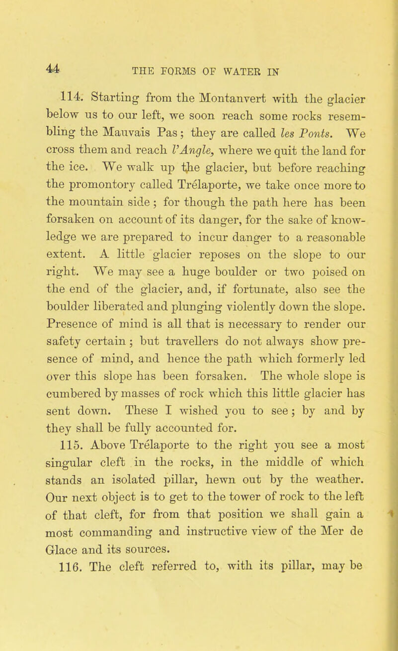 114. Starting from tlie Montan vert with the glacier below us to our left, we soon reach some rocks resem- bling the Mauvais Pas; they are called les Ponts. We cross them and reach VAngle, where we quit the land for the ice. We walk up the glacier, but before reaching the promontory called Trelaporte, we take once more to the mountain side ; for though the path here has been forsaken on account of its danger, for the sake of know- ledge we are prepared to incur danger to a reasonable extent. A little glacier reposes on the slope to our right. We may see a huge boulder or two poised on the end of the glacier, and, if fortunate, also see the boulder liberated and plunging violently down the slope. Presence of mind is all that is necessary to render our safety certain ; but travellers do not always show pre- sence of mind, and hence the path which formerly led over this slope has been forsaken. The whole slope is cumbered by masses of rock which this little glacier has sent down. These I wished you to see; by and by they shall be fully accounted for. 115. Above Trelaporte to the right you see a most singular cleft in the rocks, in the middle of which stands an isolated pillar, hewn out by the weather. Our next object is to get to the tower of rock to the left of that cleft, for from that position we shall gain a most commanding and instructive view of the Mer de Glace and its sources. 116. The cleft referred to, with its pillar, may be