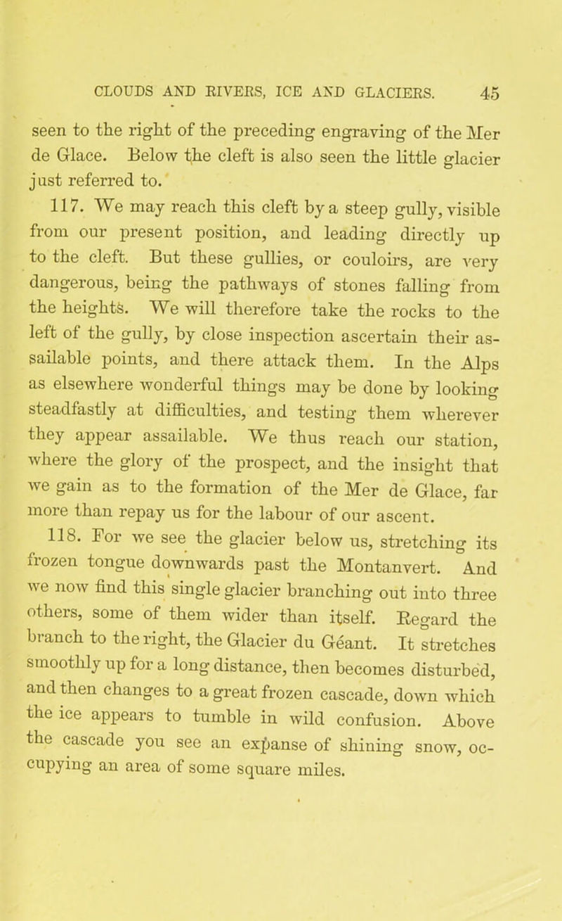 seen to the right of the preceding engraving of the Mer de Glace. Below the cleft is also seen the little glacier just referred to. 117. We may reach this cleft by a steep gully, visible from our present position, and leading directly up to the cleft. But these gullies, or couloirs, are very dangerous, being the pathways of stones falling from the heights. We will therefore take the rocks to the left of the gully, by close inspection ascertain their as- sailable points, and there attack them. In the Alps as elsewhere wonderful things may be done by looking steadfastly at difficulties, and testing them wherever they appear assailable. We thus reach our station, where the glory of the prospect, and the insight that we gain as to the formation of the Mer de Glace, far more than repay us for the labour of our ascent. 118. For we see the glacier below us, stretching its frozen tongue downwards past the Montanvert. And we now find this single glacier branching out into three others, some of them wider than itself. Regard the branch to the right, the Glacier du Geant. It stretches smoothly up for a long distance, then becomes disturbed, and then changes to a great frozen cascade, down which the ice appears to tumble in wild confusion. Above the cascade you see an expanse of shining snow, oc- cupying an area of some square miles.