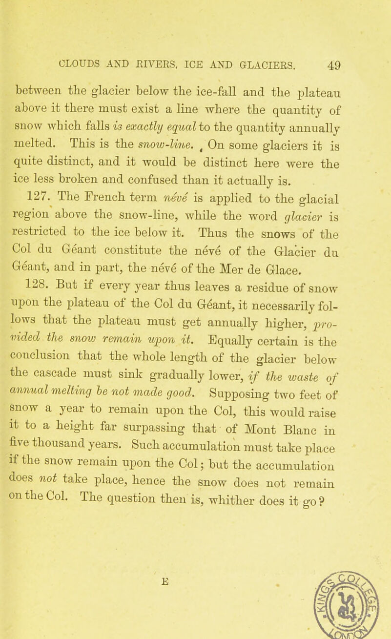 between the glacier below the ice-fall and the plateau above it there must exist a line where the quantity of snow which falls is exactly equal to the quantity annually melted. This is the snow-line. t On some glaciers it is quite distinct, and it would be distinct here were the ice less broken and confused than it actually is. 127. The French term neve is applied to the glacial region above the snow-line, while the word glacier is restricted to the ice below it. Thus the snows of the Col du Geant constitute the neve of the Glacier du Geant, and in part, the neve of the Mer de Glace. 128. But if every year thus leaves a residue of snow upon the plateau of the Col du Geant, it necessarily fol- lows that the plateau must get annually higher, pro- vided the snow remain upon it. Equally certain is the conclusion that the whole length of the glacier below the cascade must sink gradually lower, if the waste of annual melting be not made good. Supposing two feet of snow a year to remain upon the Col, this would raise it to a height far surpassing that of Mont Blanc in five thousand years. Such accumulation must take place if the snow remain upon the Col; but the accumulation does not take place, hence the snow does not remain on the Col. The question then is, whither does it go ? E
