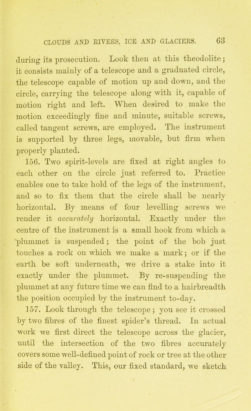 during its prosecution. Look tlien at this theodolite; it consists mainly of a telescope and a graduated circle, the telescope capable of motion up and down, and the circle, carrying the telescope along with it, capable of motion right and left. When desired to make the motion exceedingly fine and minute, suitable screws, called tangent screws, are employed. The instrument is supported by three legs, movable, but firm when properly planted. 156. Two spirit-levels are fixed at right angles to each other on the circle just referred to. Practice enables one to take hold of the legs of the instrument, and so to fix them that the circle shall be nearly horizontal. By means of four levelling screws we render it accurately horizontal. Exactly under the centre of the instrument is a small hook from which a plummet is suspended; the point of the bob just touches a rock on which we make a mark; or if the earth be soft underneath, we drive a stake into it exactly under the plummet. By re-suspending the plummet at any future time we can find to a hairbreadth the position occupied by the instrument to-day. 157. Look through the telescope; you see it crossed by two fibres of the finest spider’s thread. In actual work we first direct the telescope across the glacier, until the intersection of the two fibres accurately covers some well-defined point of rock or tree at the other side of the valley. This, our fixed standard, we sketch