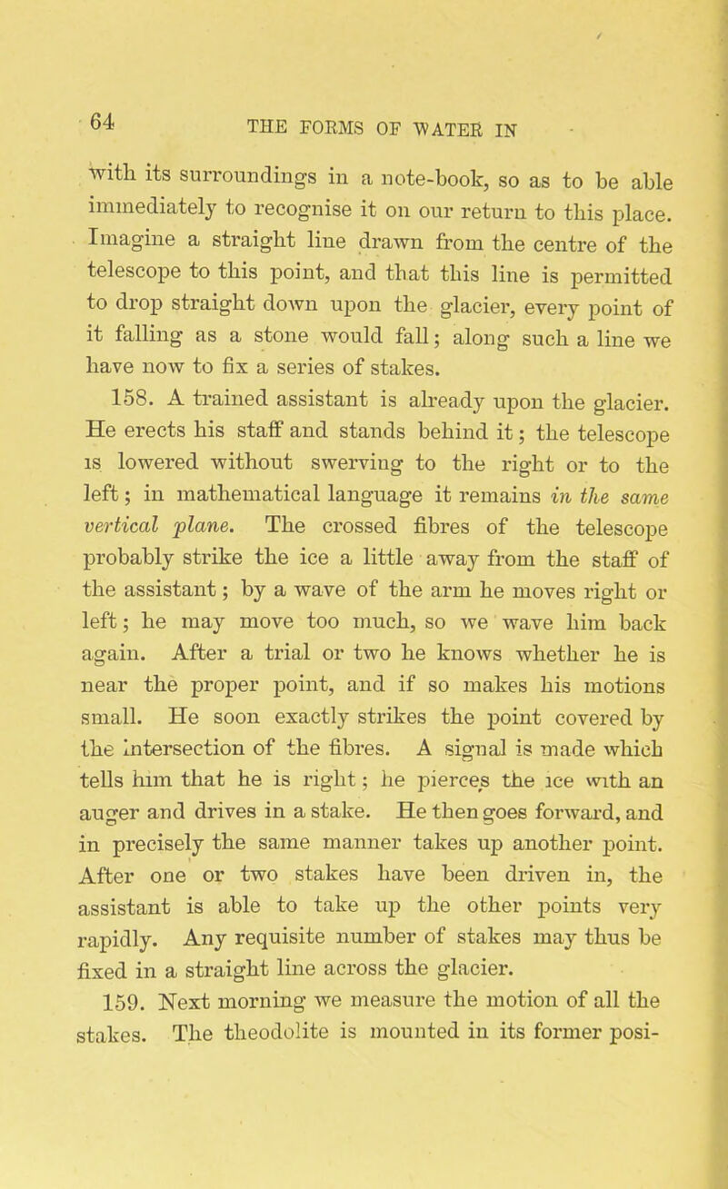 oundin^s in a note-book, so as to be able immediately to recognise it on our return to this place. Imagine a straight line drawn from the centre of the telescope to this point, and that this line is permitted to drop straight down upon the giacier, every point of it falling as a stone would fall; along such a line we have now to fix a series of stakes. 158. A trained assistant is already upon the glacier. He erects his staff and stands behind it; the telescope is lowered without swerving to the right or to the left; in mathematical language it remains in the same vertical plane. The crossed fibres of the telescope probably strike the ice a little away from the staff of the assistant; by a wave of the arm he moves right or left; he may move too much, so we wave him back again. After a trial or two he knows whether he is near the proper point, and if so makes his motions small. He soon exactly strikes the point covered by the intersection of the fibres. A signal is made which tells him that he is right; he pierces the ice with an auger and drives in a stake. He then goes forward, and in precisely the same manner takes up another point. After one or two stakes have been driven in, the assistant is able to take up the other points very rapidly. Any requisite number of stakes may thus be fixed in a straight line across the glacier. 159. Next morning we measure the motion of all the stakes. The theodolite is mounted in its former posi-