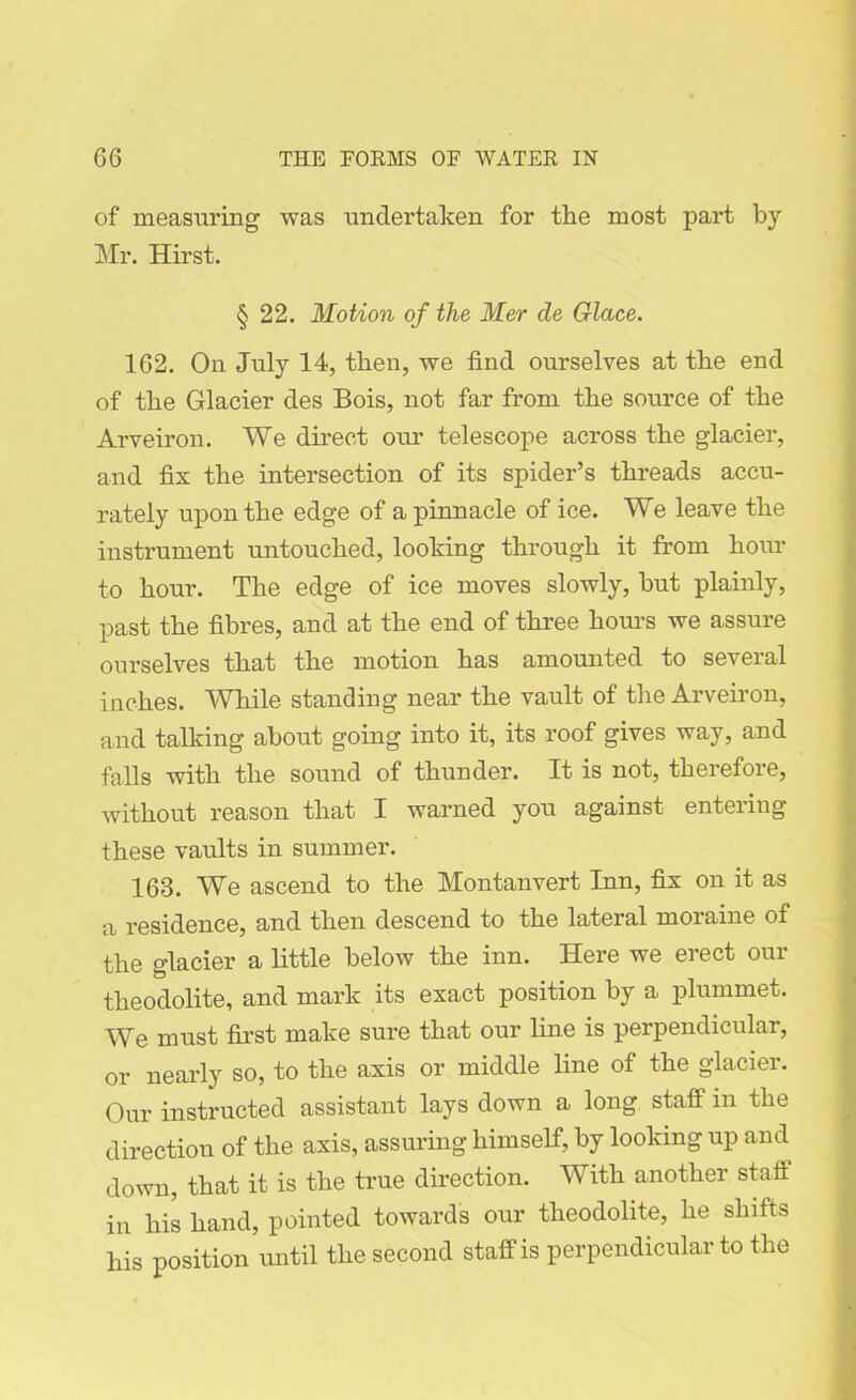 of measuring was undertaken for the most part by Mr. Hirst. § 22. Motion of the Mer cle Glace. 162. On July 14, then, we find ourselves at the end of the Glacier des Bois, not far from the source of the Arveiron. We direct our telescope across the glacier, and fix the intersection of its spider’s threads accu- rately upon the edge of a pinnacle of ice. We leave the instrument untouched, looking through it from hour to hour. The edge of ice moves slowly, but plainly, past the fibres, and at the end of three hours we assure ourselves that the motion has amounted to several inches. While standing near the vault of the Arveiron, and talking about going into it, its roof gives way, and falls with the sound of thunder. It is not, therefore, without reason that I warned you against entering these vaults in summer. 163. We ascend to the Montanvert Inn, fix on it as a residence, and then descend to the lateral moraine of the glacier a little below the inn. Here we erect our theodolite, and mark its exact position by a plummet. We must first make sure that our line is perpendicular, or nearly so, to the axis or middle line of the glacier. Our instructed assistant lays down a long staff in the direction of the axis, assuring himself, by looking up and down, that it is the true direction. With another staff in his hand, pointed towards our theodolite, he shifts his position until the second staff is perpendicular to the