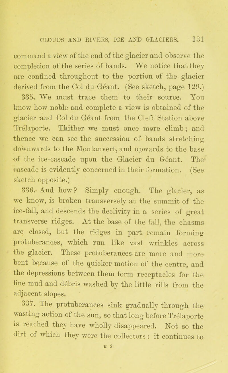 command a view of tlie end of the glacier and observe the completion of the series of bands. We notice that they are confined throughout to the portion of the glacier derived from the Col du Geant. (See sketch, page 12i>.) 335. We must trace them to their source. You know how noble and complete a view is obtained of the glacier and Col du Geant from the Cleft Station above Trelaporte. Thither -we must once more climb; and thence we can see the succession of bands stretching downwards to the Montan vert, and upwards to the base of the ice-cascade upon the Glacier du Geant. The cascade is evidently concerned in their formation. (See sketch opposite.) 336. And how? Simply enough. The glacier, as we know, is broken transversely at the summit of the ice-fall, and descends the declivity in a series of great transverse ridges. At the base of the fall, the chasms are closed, but the ridges in part remain forming protuberances, which run like vast wrinkles across the glacier. These protuberances are more and more bent because of the quicker motion of the centre, and the depressions between them form receptacles for the fine mud and debris washed by the little rills from the adjacent slopes. 337. The protuberances sink gradually through the wasting action of the sun, so that long before Trelaporte is reached they have wholly disappeared. Not so the dirt of which they were the collectors : it continues to