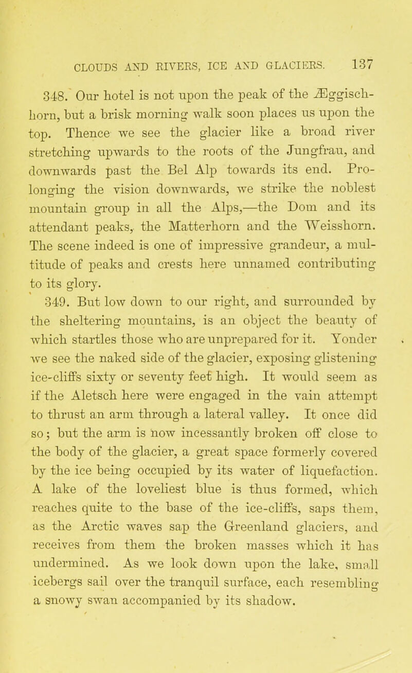 348. Our hotel is not upon the peak of the iEggisch- horn, but a brisk morning walk soon places us upon the top. Thence we see the glacier like a broad river stretching upwards to the roots of the Jungfrau, and downwards past the Bel Alp towards its end. Pro- longing the vision downwards, we strike the noblest mountain group in all the Alps,—the Dom and its attendant peaks, the Matterhorn and the Weis shorn. The scene indeed is one of impressive grandeur, a mul- titude of peaks and crests here unnamed contributing to its glory. % 349. But low down to our right, and surrounded by the sheltering mountains, is an object the beauty of which startles those who are unprepared for it. Yonder Ave see the naked side of the glacier, exposing glistening ice-cliffs sixty or seventy feet high. It would seem as if the Aletsch here were engaged in the vain attempt to thrust an arm through a lateral valley. It once did so; but the arm is hoav incessantly broken off close to the body of the glacier, a great space formerly covered by the ice being occupied by its water of liquefaction. A lake of the loveliest blue is thus formed, which reaches quite to the base of the ice-cliffs, saps them, as the Arctic waves sap the Greenland glaciers, and receives from them the broken masses which it has undermined. As we look down upon the lake, small icebergs sail over the tranquil surface, each resembling a snoAvy swan accompanied by its shadoAV.
